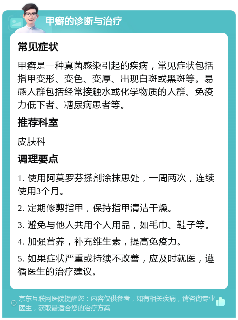 甲癣的诊断与治疗 常见症状 甲癣是一种真菌感染引起的疾病，常见症状包括指甲变形、变色、变厚、出现白斑或黑斑等。易感人群包括经常接触水或化学物质的人群、免疫力低下者、糖尿病患者等。 推荐科室 皮肤科 调理要点 1. 使用阿莫罗芬搽剂涂抹患处，一周两次，连续使用3个月。 2. 定期修剪指甲，保持指甲清洁干燥。 3. 避免与他人共用个人用品，如毛巾、鞋子等。 4. 加强营养，补充维生素，提高免疫力。 5. 如果症状严重或持续不改善，应及时就医，遵循医生的治疗建议。