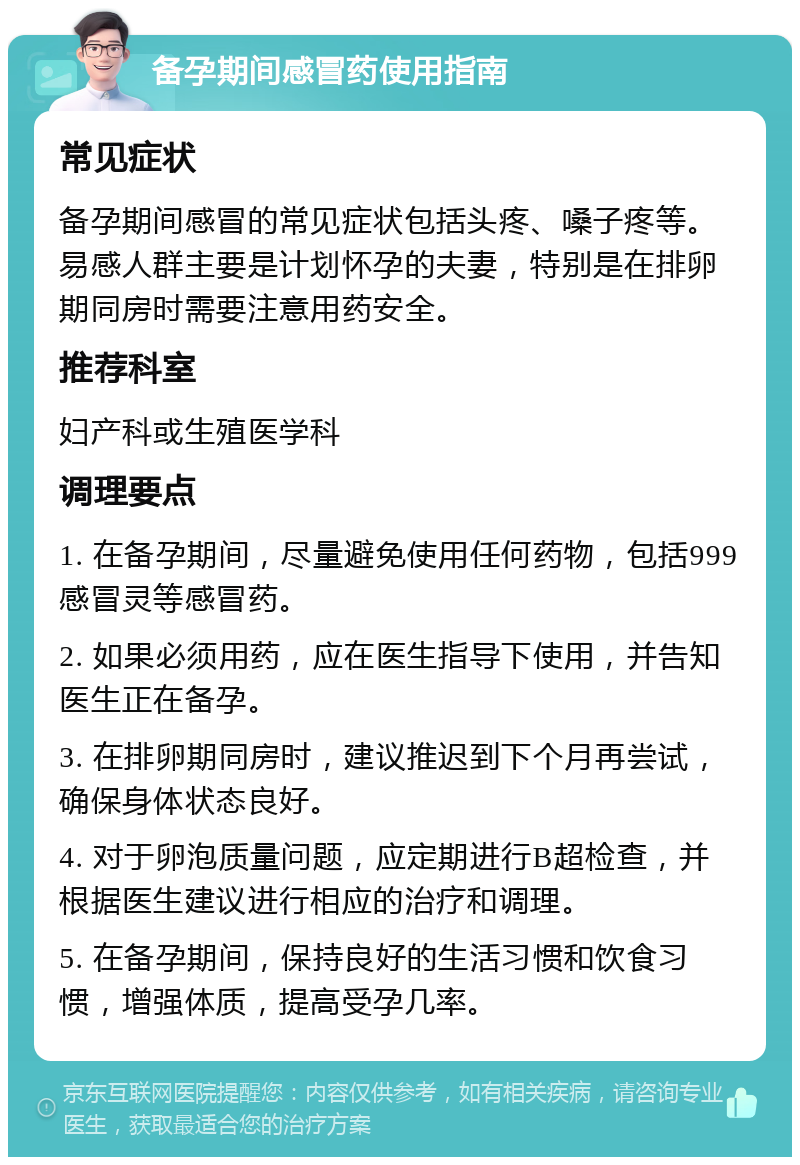 备孕期间感冒药使用指南 常见症状 备孕期间感冒的常见症状包括头疼、嗓子疼等。易感人群主要是计划怀孕的夫妻，特别是在排卵期同房时需要注意用药安全。 推荐科室 妇产科或生殖医学科 调理要点 1. 在备孕期间，尽量避免使用任何药物，包括999感冒灵等感冒药。 2. 如果必须用药，应在医生指导下使用，并告知医生正在备孕。 3. 在排卵期同房时，建议推迟到下个月再尝试，确保身体状态良好。 4. 对于卵泡质量问题，应定期进行B超检查，并根据医生建议进行相应的治疗和调理。 5. 在备孕期间，保持良好的生活习惯和饮食习惯，增强体质，提高受孕几率。