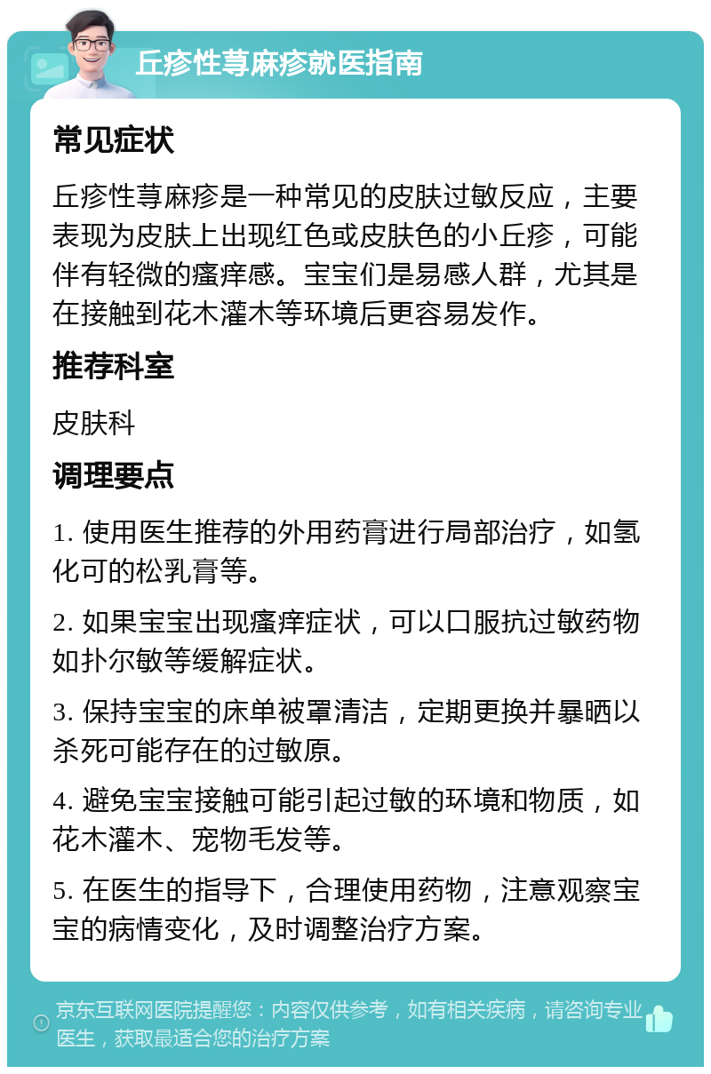 丘疹性荨麻疹就医指南 常见症状 丘疹性荨麻疹是一种常见的皮肤过敏反应，主要表现为皮肤上出现红色或皮肤色的小丘疹，可能伴有轻微的瘙痒感。宝宝们是易感人群，尤其是在接触到花木灌木等环境后更容易发作。 推荐科室 皮肤科 调理要点 1. 使用医生推荐的外用药膏进行局部治疗，如氢化可的松乳膏等。 2. 如果宝宝出现瘙痒症状，可以口服抗过敏药物如扑尔敏等缓解症状。 3. 保持宝宝的床单被罩清洁，定期更换并暴晒以杀死可能存在的过敏原。 4. 避免宝宝接触可能引起过敏的环境和物质，如花木灌木、宠物毛发等。 5. 在医生的指导下，合理使用药物，注意观察宝宝的病情变化，及时调整治疗方案。