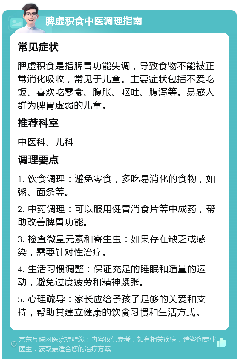 脾虚积食中医调理指南 常见症状 脾虚积食是指脾胃功能失调，导致食物不能被正常消化吸收，常见于儿童。主要症状包括不爱吃饭、喜欢吃零食、腹胀、呕吐、腹泻等。易感人群为脾胃虚弱的儿童。 推荐科室 中医科、儿科 调理要点 1. 饮食调理：避免零食，多吃易消化的食物，如粥、面条等。 2. 中药调理：可以服用健胃消食片等中成药，帮助改善脾胃功能。 3. 检查微量元素和寄生虫：如果存在缺乏或感染，需要针对性治疗。 4. 生活习惯调整：保证充足的睡眠和适量的运动，避免过度疲劳和精神紧张。 5. 心理疏导：家长应给予孩子足够的关爱和支持，帮助其建立健康的饮食习惯和生活方式。