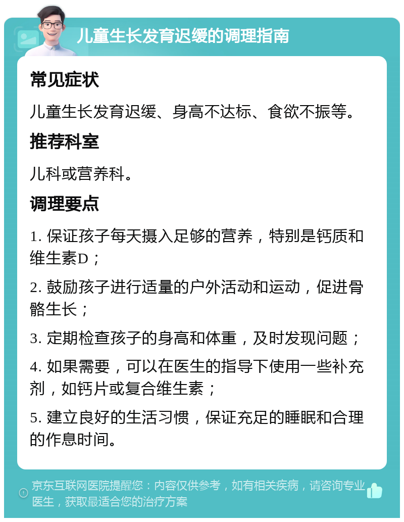 儿童生长发育迟缓的调理指南 常见症状 儿童生长发育迟缓、身高不达标、食欲不振等。 推荐科室 儿科或营养科。 调理要点 1. 保证孩子每天摄入足够的营养，特别是钙质和维生素D； 2. 鼓励孩子进行适量的户外活动和运动，促进骨骼生长； 3. 定期检查孩子的身高和体重，及时发现问题； 4. 如果需要，可以在医生的指导下使用一些补充剂，如钙片或复合维生素； 5. 建立良好的生活习惯，保证充足的睡眠和合理的作息时间。