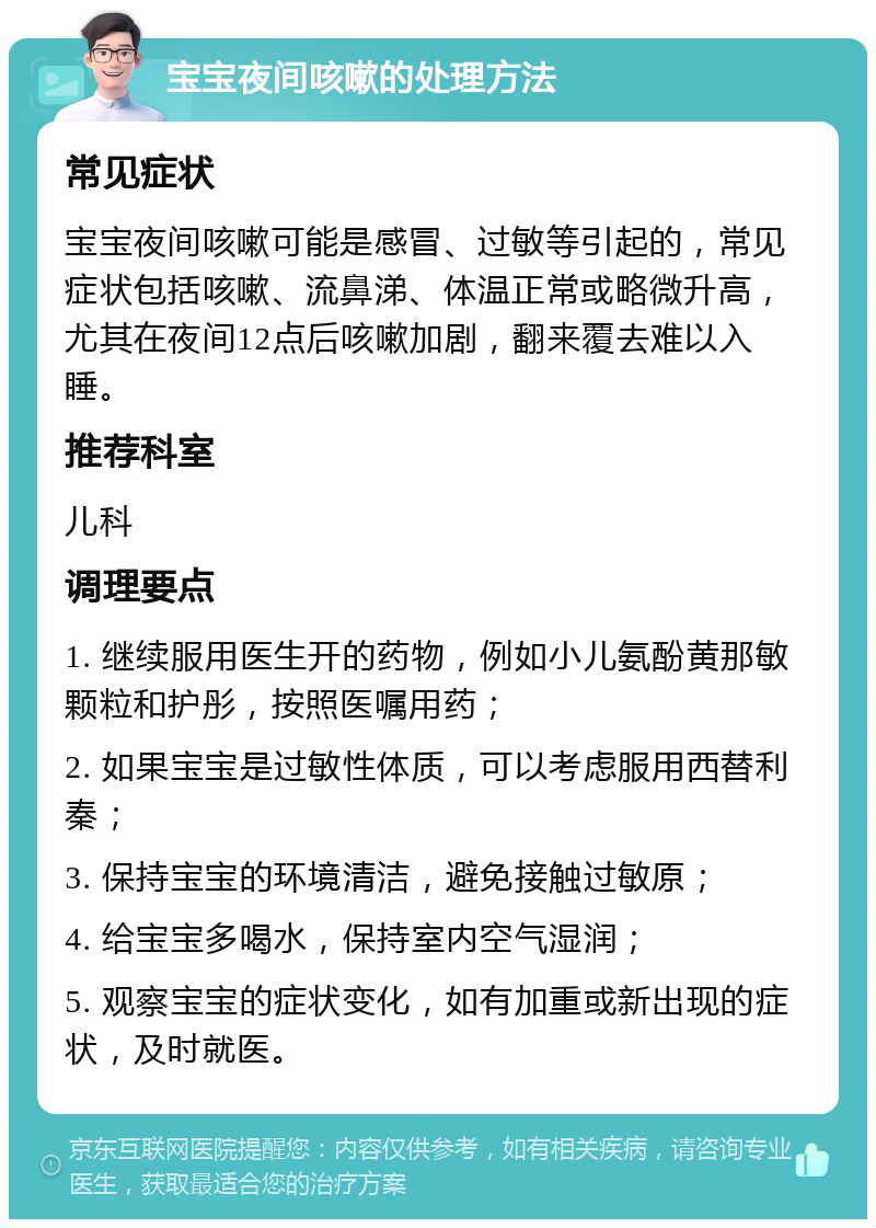 宝宝夜间咳嗽的处理方法 常见症状 宝宝夜间咳嗽可能是感冒、过敏等引起的，常见症状包括咳嗽、流鼻涕、体温正常或略微升高，尤其在夜间12点后咳嗽加剧，翻来覆去难以入睡。 推荐科室 儿科 调理要点 1. 继续服用医生开的药物，例如小儿氨酚黄那敏颗粒和护彤，按照医嘱用药； 2. 如果宝宝是过敏性体质，可以考虑服用西替利秦； 3. 保持宝宝的环境清洁，避免接触过敏原； 4. 给宝宝多喝水，保持室内空气湿润； 5. 观察宝宝的症状变化，如有加重或新出现的症状，及时就医。