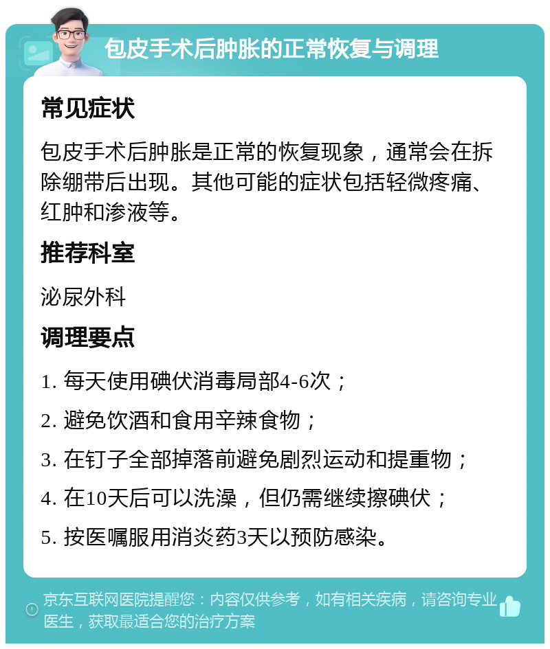 包皮手术后肿胀的正常恢复与调理 常见症状 包皮手术后肿胀是正常的恢复现象，通常会在拆除绷带后出现。其他可能的症状包括轻微疼痛、红肿和渗液等。 推荐科室 泌尿外科 调理要点 1. 每天使用碘伏消毒局部4-6次； 2. 避免饮酒和食用辛辣食物； 3. 在钉子全部掉落前避免剧烈运动和提重物； 4. 在10天后可以洗澡，但仍需继续擦碘伏； 5. 按医嘱服用消炎药3天以预防感染。