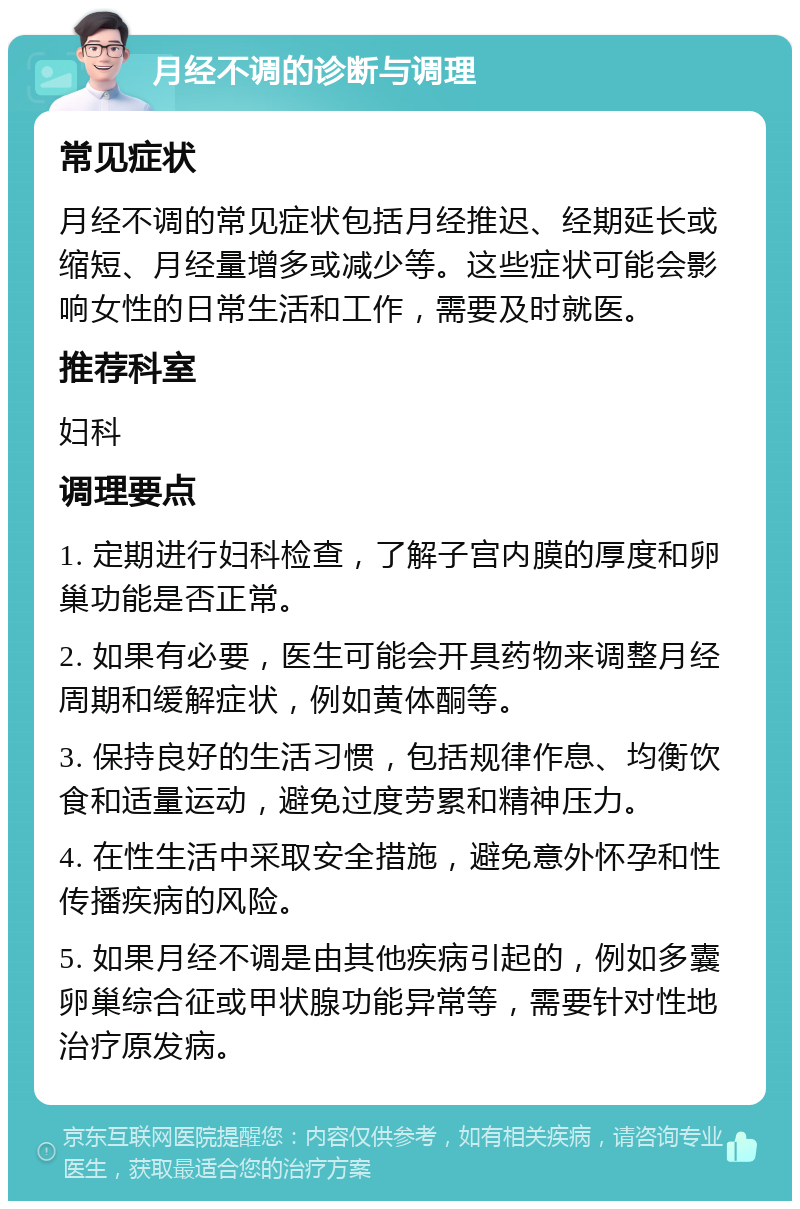 月经不调的诊断与调理 常见症状 月经不调的常见症状包括月经推迟、经期延长或缩短、月经量增多或减少等。这些症状可能会影响女性的日常生活和工作，需要及时就医。 推荐科室 妇科 调理要点 1. 定期进行妇科检查，了解子宫内膜的厚度和卵巢功能是否正常。 2. 如果有必要，医生可能会开具药物来调整月经周期和缓解症状，例如黄体酮等。 3. 保持良好的生活习惯，包括规律作息、均衡饮食和适量运动，避免过度劳累和精神压力。 4. 在性生活中采取安全措施，避免意外怀孕和性传播疾病的风险。 5. 如果月经不调是由其他疾病引起的，例如多囊卵巢综合征或甲状腺功能异常等，需要针对性地治疗原发病。