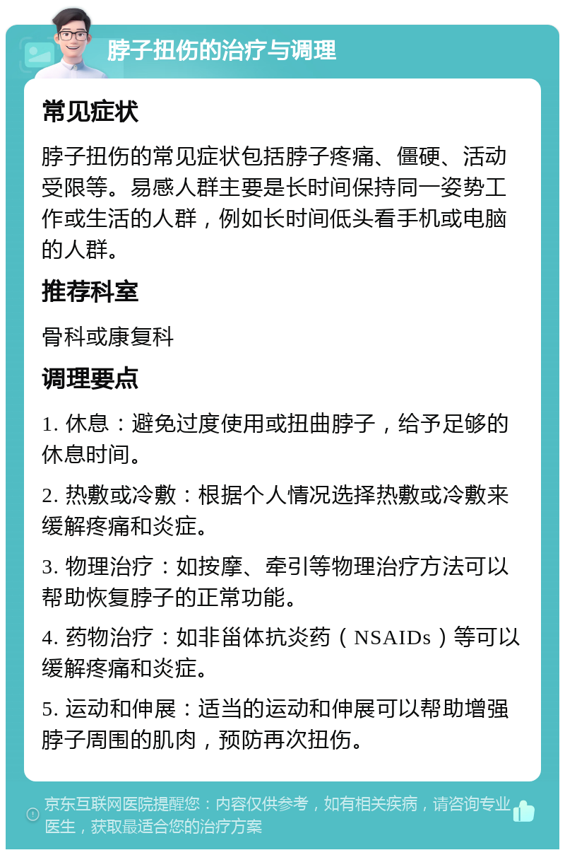 脖子扭伤的治疗与调理 常见症状 脖子扭伤的常见症状包括脖子疼痛、僵硬、活动受限等。易感人群主要是长时间保持同一姿势工作或生活的人群，例如长时间低头看手机或电脑的人群。 推荐科室 骨科或康复科 调理要点 1. 休息：避免过度使用或扭曲脖子，给予足够的休息时间。 2. 热敷或冷敷：根据个人情况选择热敷或冷敷来缓解疼痛和炎症。 3. 物理治疗：如按摩、牵引等物理治疗方法可以帮助恢复脖子的正常功能。 4. 药物治疗：如非甾体抗炎药（NSAIDs）等可以缓解疼痛和炎症。 5. 运动和伸展：适当的运动和伸展可以帮助增强脖子周围的肌肉，预防再次扭伤。