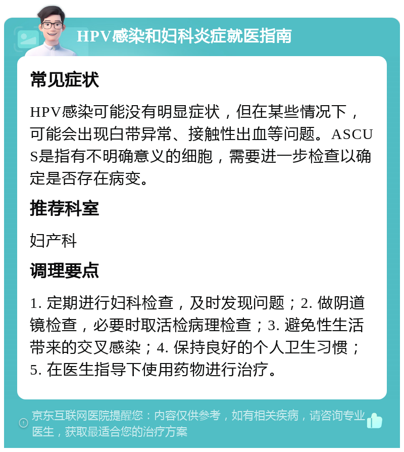 HPV感染和妇科炎症就医指南 常见症状 HPV感染可能没有明显症状，但在某些情况下，可能会出现白带异常、接触性出血等问题。ASCUS是指有不明确意义的细胞，需要进一步检查以确定是否存在病变。 推荐科室 妇产科 调理要点 1. 定期进行妇科检查，及时发现问题；2. 做阴道镜检查，必要时取活检病理检查；3. 避免性生活带来的交叉感染；4. 保持良好的个人卫生习惯；5. 在医生指导下使用药物进行治疗。