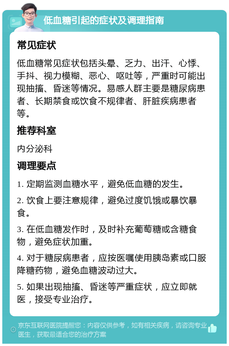 低血糖引起的症状及调理指南 常见症状 低血糖常见症状包括头晕、乏力、出汗、心悸、手抖、视力模糊、恶心、呕吐等，严重时可能出现抽搐、昏迷等情况。易感人群主要是糖尿病患者、长期禁食或饮食不规律者、肝脏疾病患者等。 推荐科室 内分泌科 调理要点 1. 定期监测血糖水平，避免低血糖的发生。 2. 饮食上要注意规律，避免过度饥饿或暴饮暴食。 3. 在低血糖发作时，及时补充葡萄糖或含糖食物，避免症状加重。 4. 对于糖尿病患者，应按医嘱使用胰岛素或口服降糖药物，避免血糖波动过大。 5. 如果出现抽搐、昏迷等严重症状，应立即就医，接受专业治疗。