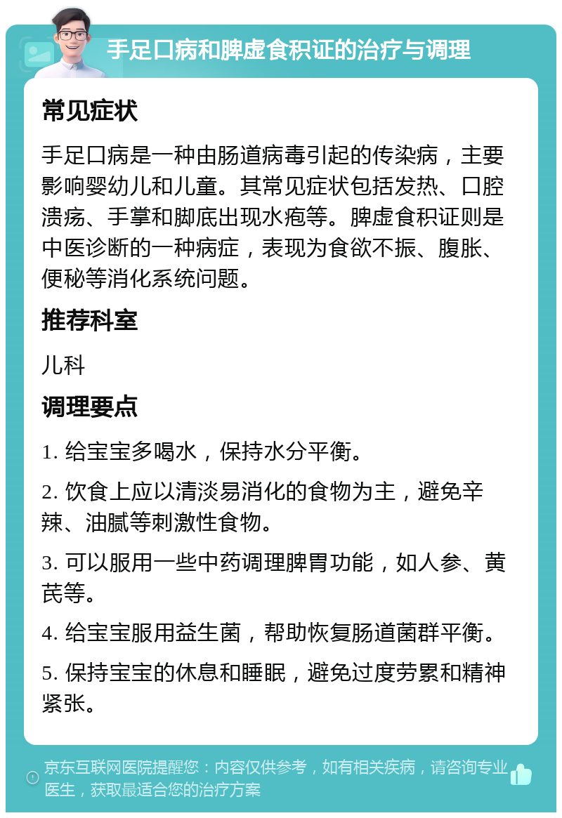 手足口病和脾虚食积证的治疗与调理 常见症状 手足口病是一种由肠道病毒引起的传染病，主要影响婴幼儿和儿童。其常见症状包括发热、口腔溃疡、手掌和脚底出现水疱等。脾虚食积证则是中医诊断的一种病症，表现为食欲不振、腹胀、便秘等消化系统问题。 推荐科室 儿科 调理要点 1. 给宝宝多喝水，保持水分平衡。 2. 饮食上应以清淡易消化的食物为主，避免辛辣、油腻等刺激性食物。 3. 可以服用一些中药调理脾胃功能，如人参、黄芪等。 4. 给宝宝服用益生菌，帮助恢复肠道菌群平衡。 5. 保持宝宝的休息和睡眠，避免过度劳累和精神紧张。