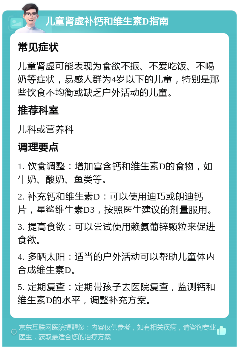 儿童肾虚补钙和维生素D指南 常见症状 儿童肾虚可能表现为食欲不振、不爱吃饭、不喝奶等症状，易感人群为4岁以下的儿童，特别是那些饮食不均衡或缺乏户外活动的儿童。 推荐科室 儿科或营养科 调理要点 1. 饮食调整：增加富含钙和维生素D的食物，如牛奶、酸奶、鱼类等。 2. 补充钙和维生素D：可以使用迪巧或朗迪钙片，星鲨维生素D3，按照医生建议的剂量服用。 3. 提高食欲：可以尝试使用赖氨葡锌颗粒来促进食欲。 4. 多晒太阳：适当的户外活动可以帮助儿童体内合成维生素D。 5. 定期复查：定期带孩子去医院复查，监测钙和维生素D的水平，调整补充方案。