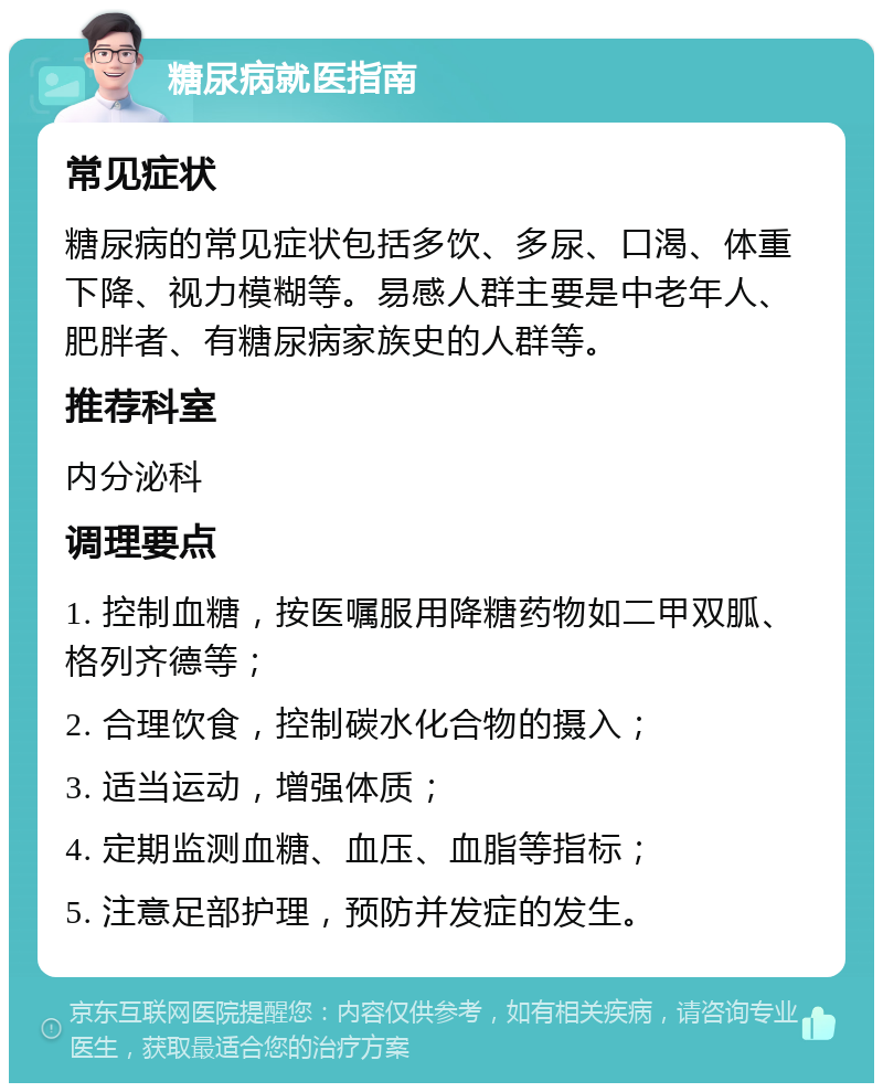 糖尿病就医指南 常见症状 糖尿病的常见症状包括多饮、多尿、口渴、体重下降、视力模糊等。易感人群主要是中老年人、肥胖者、有糖尿病家族史的人群等。 推荐科室 内分泌科 调理要点 1. 控制血糖，按医嘱服用降糖药物如二甲双胍、格列齐德等； 2. 合理饮食，控制碳水化合物的摄入； 3. 适当运动，增强体质； 4. 定期监测血糖、血压、血脂等指标； 5. 注意足部护理，预防并发症的发生。