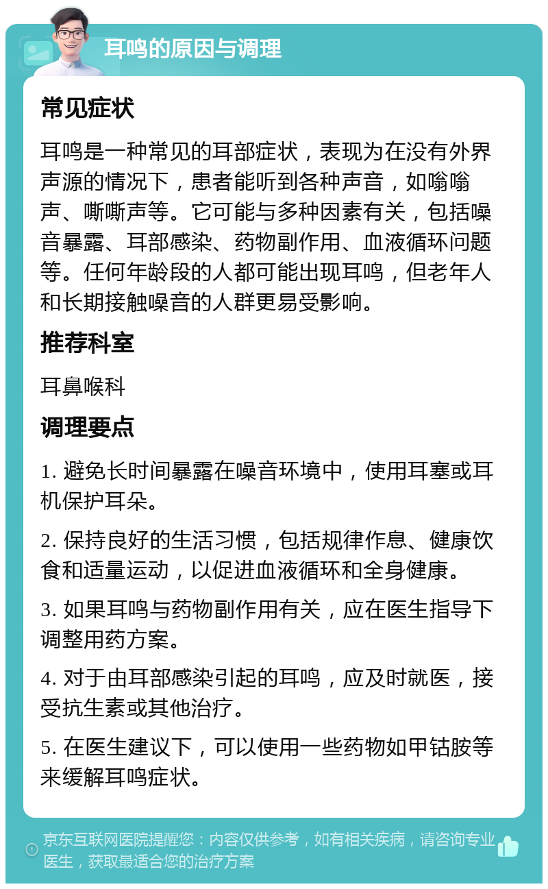 耳鸣的原因与调理 常见症状 耳鸣是一种常见的耳部症状，表现为在没有外界声源的情况下，患者能听到各种声音，如嗡嗡声、嘶嘶声等。它可能与多种因素有关，包括噪音暴露、耳部感染、药物副作用、血液循环问题等。任何年龄段的人都可能出现耳鸣，但老年人和长期接触噪音的人群更易受影响。 推荐科室 耳鼻喉科 调理要点 1. 避免长时间暴露在噪音环境中，使用耳塞或耳机保护耳朵。 2. 保持良好的生活习惯，包括规律作息、健康饮食和适量运动，以促进血液循环和全身健康。 3. 如果耳鸣与药物副作用有关，应在医生指导下调整用药方案。 4. 对于由耳部感染引起的耳鸣，应及时就医，接受抗生素或其他治疗。 5. 在医生建议下，可以使用一些药物如甲钴胺等来缓解耳鸣症状。