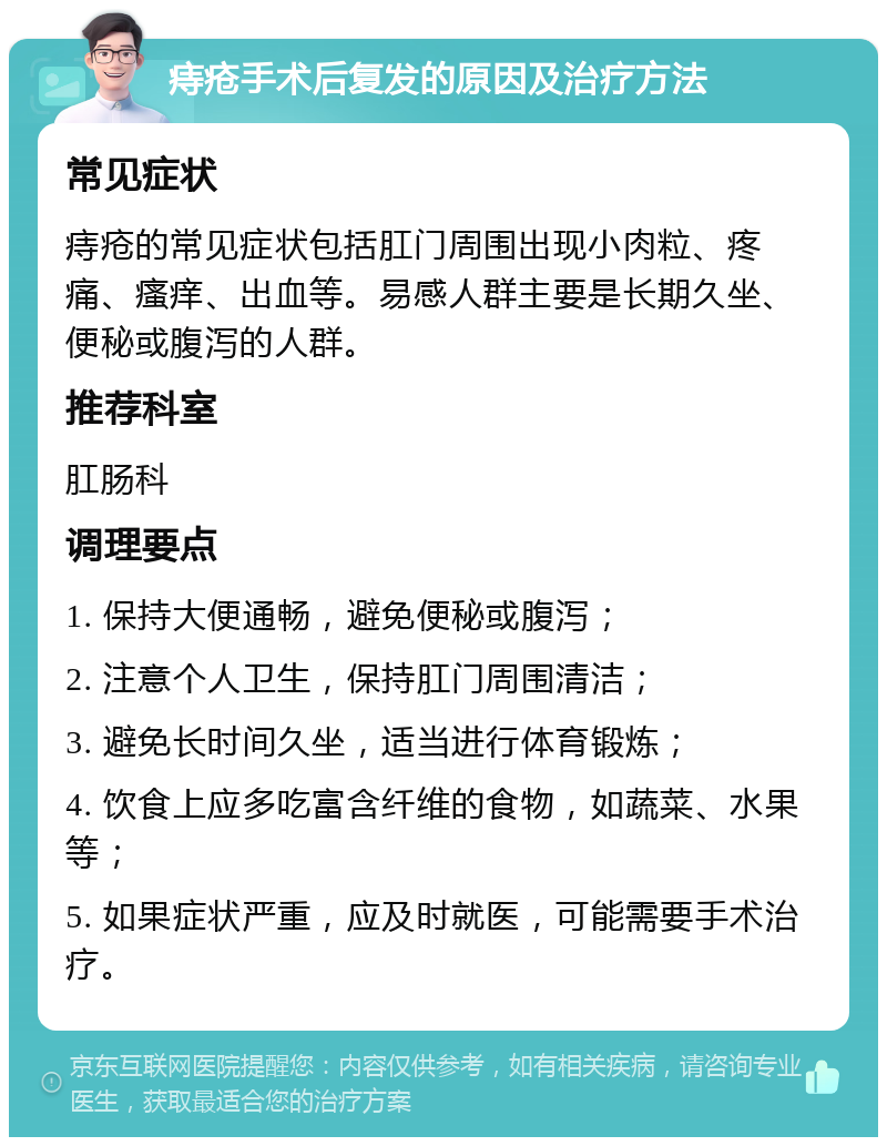 痔疮手术后复发的原因及治疗方法 常见症状 痔疮的常见症状包括肛门周围出现小肉粒、疼痛、瘙痒、出血等。易感人群主要是长期久坐、便秘或腹泻的人群。 推荐科室 肛肠科 调理要点 1. 保持大便通畅，避免便秘或腹泻； 2. 注意个人卫生，保持肛门周围清洁； 3. 避免长时间久坐，适当进行体育锻炼； 4. 饮食上应多吃富含纤维的食物，如蔬菜、水果等； 5. 如果症状严重，应及时就医，可能需要手术治疗。