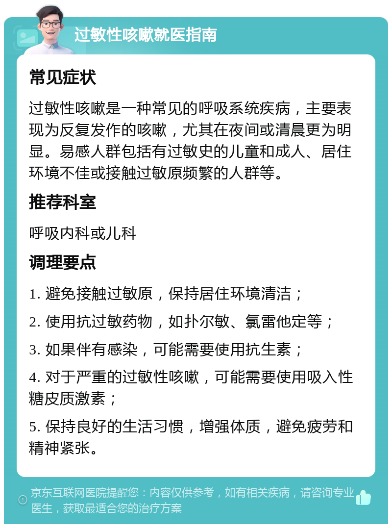 过敏性咳嗽就医指南 常见症状 过敏性咳嗽是一种常见的呼吸系统疾病，主要表现为反复发作的咳嗽，尤其在夜间或清晨更为明显。易感人群包括有过敏史的儿童和成人、居住环境不佳或接触过敏原频繁的人群等。 推荐科室 呼吸内科或儿科 调理要点 1. 避免接触过敏原，保持居住环境清洁； 2. 使用抗过敏药物，如扑尔敏、氯雷他定等； 3. 如果伴有感染，可能需要使用抗生素； 4. 对于严重的过敏性咳嗽，可能需要使用吸入性糖皮质激素； 5. 保持良好的生活习惯，增强体质，避免疲劳和精神紧张。