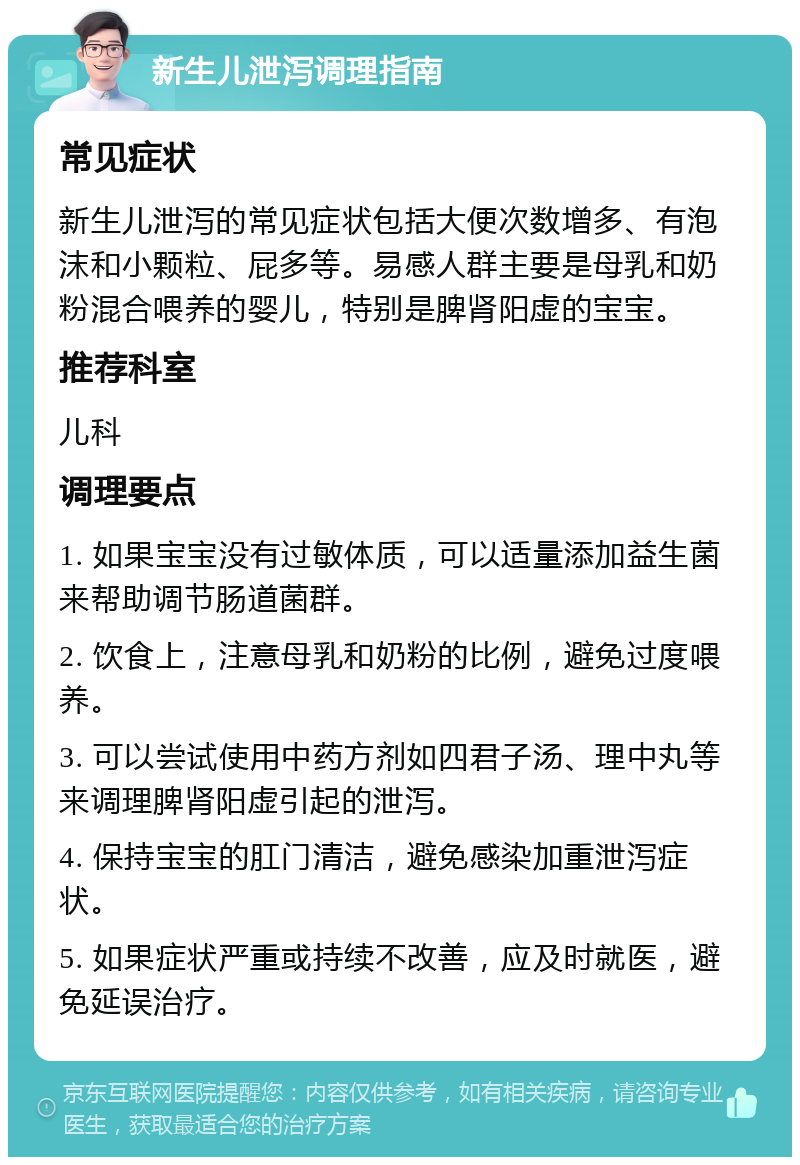 新生儿泄泻调理指南 常见症状 新生儿泄泻的常见症状包括大便次数增多、有泡沫和小颗粒、屁多等。易感人群主要是母乳和奶粉混合喂养的婴儿，特别是脾肾阳虚的宝宝。 推荐科室 儿科 调理要点 1. 如果宝宝没有过敏体质，可以适量添加益生菌来帮助调节肠道菌群。 2. 饮食上，注意母乳和奶粉的比例，避免过度喂养。 3. 可以尝试使用中药方剂如四君子汤、理中丸等来调理脾肾阳虚引起的泄泻。 4. 保持宝宝的肛门清洁，避免感染加重泄泻症状。 5. 如果症状严重或持续不改善，应及时就医，避免延误治疗。