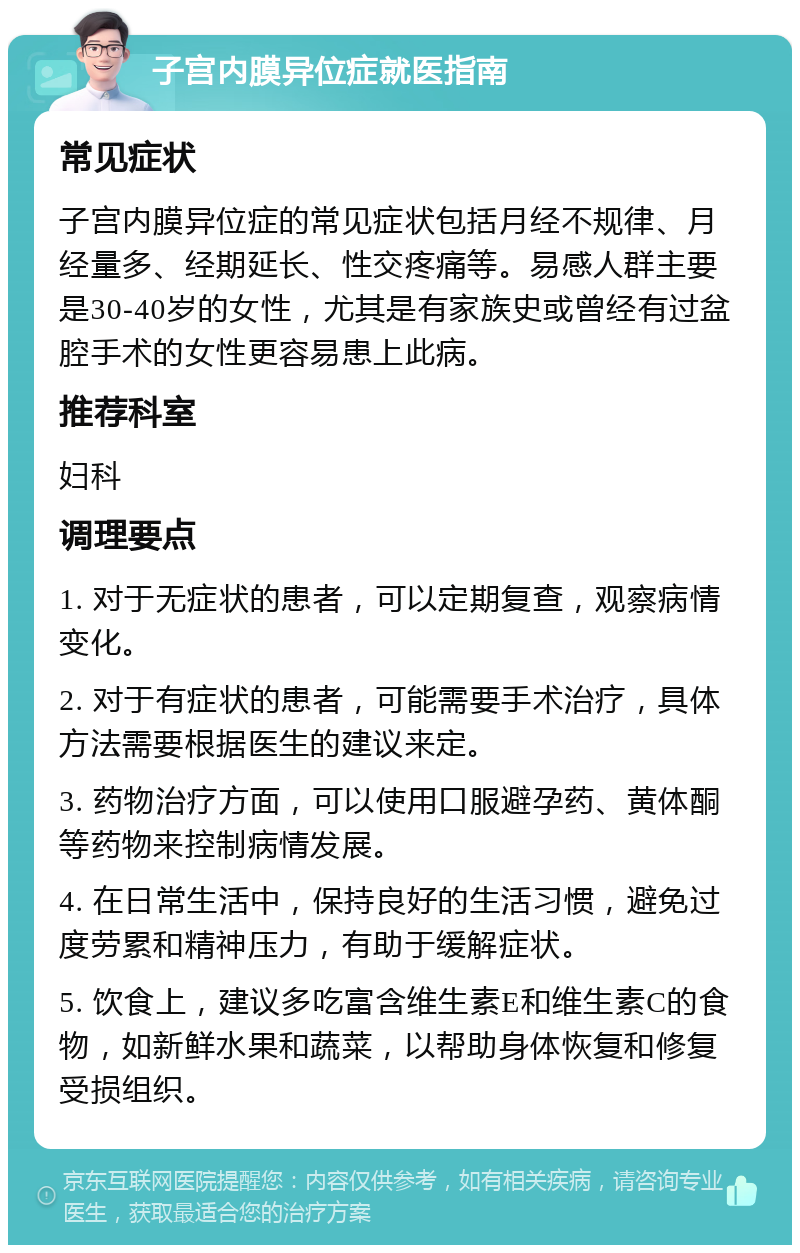 子宫内膜异位症就医指南 常见症状 子宫内膜异位症的常见症状包括月经不规律、月经量多、经期延长、性交疼痛等。易感人群主要是30-40岁的女性，尤其是有家族史或曾经有过盆腔手术的女性更容易患上此病。 推荐科室 妇科 调理要点 1. 对于无症状的患者，可以定期复查，观察病情变化。 2. 对于有症状的患者，可能需要手术治疗，具体方法需要根据医生的建议来定。 3. 药物治疗方面，可以使用口服避孕药、黄体酮等药物来控制病情发展。 4. 在日常生活中，保持良好的生活习惯，避免过度劳累和精神压力，有助于缓解症状。 5. 饮食上，建议多吃富含维生素E和维生素C的食物，如新鲜水果和蔬菜，以帮助身体恢复和修复受损组织。