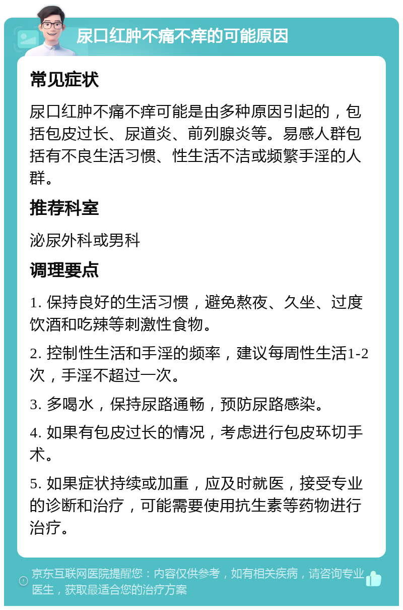 尿口红肿不痛不痒的可能原因 常见症状 尿口红肿不痛不痒可能是由多种原因引起的，包括包皮过长、尿道炎、前列腺炎等。易感人群包括有不良生活习惯、性生活不洁或频繁手淫的人群。 推荐科室 泌尿外科或男科 调理要点 1. 保持良好的生活习惯，避免熬夜、久坐、过度饮酒和吃辣等刺激性食物。 2. 控制性生活和手淫的频率，建议每周性生活1-2次，手淫不超过一次。 3. 多喝水，保持尿路通畅，预防尿路感染。 4. 如果有包皮过长的情况，考虑进行包皮环切手术。 5. 如果症状持续或加重，应及时就医，接受专业的诊断和治疗，可能需要使用抗生素等药物进行治疗。