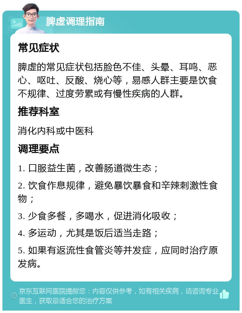 脾虚调理指南 常见症状 脾虚的常见症状包括脸色不佳、头晕、耳鸣、恶心、呕吐、反酸、烧心等，易感人群主要是饮食不规律、过度劳累或有慢性疾病的人群。 推荐科室 消化内科或中医科 调理要点 1. 口服益生菌，改善肠道微生态； 2. 饮食作息规律，避免暴饮暴食和辛辣刺激性食物； 3. 少食多餐，多喝水，促进消化吸收； 4. 多运动，尤其是饭后适当走路； 5. 如果有返流性食管炎等并发症，应同时治疗原发病。