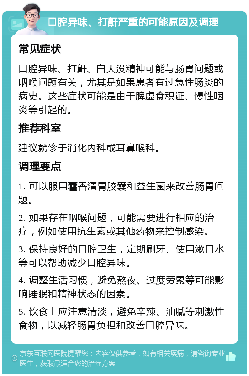 口腔异味、打鼾严重的可能原因及调理 常见症状 口腔异味、打鼾、白天没精神可能与肠胃问题或咽喉问题有关，尤其是如果患者有过急性肠炎的病史。这些症状可能是由于脾虚食积证、慢性咽炎等引起的。 推荐科室 建议就诊于消化内科或耳鼻喉科。 调理要点 1. 可以服用藿香清胃胶囊和益生菌来改善肠胃问题。 2. 如果存在咽喉问题，可能需要进行相应的治疗，例如使用抗生素或其他药物来控制感染。 3. 保持良好的口腔卫生，定期刷牙、使用漱口水等可以帮助减少口腔异味。 4. 调整生活习惯，避免熬夜、过度劳累等可能影响睡眠和精神状态的因素。 5. 饮食上应注意清淡，避免辛辣、油腻等刺激性食物，以减轻肠胃负担和改善口腔异味。