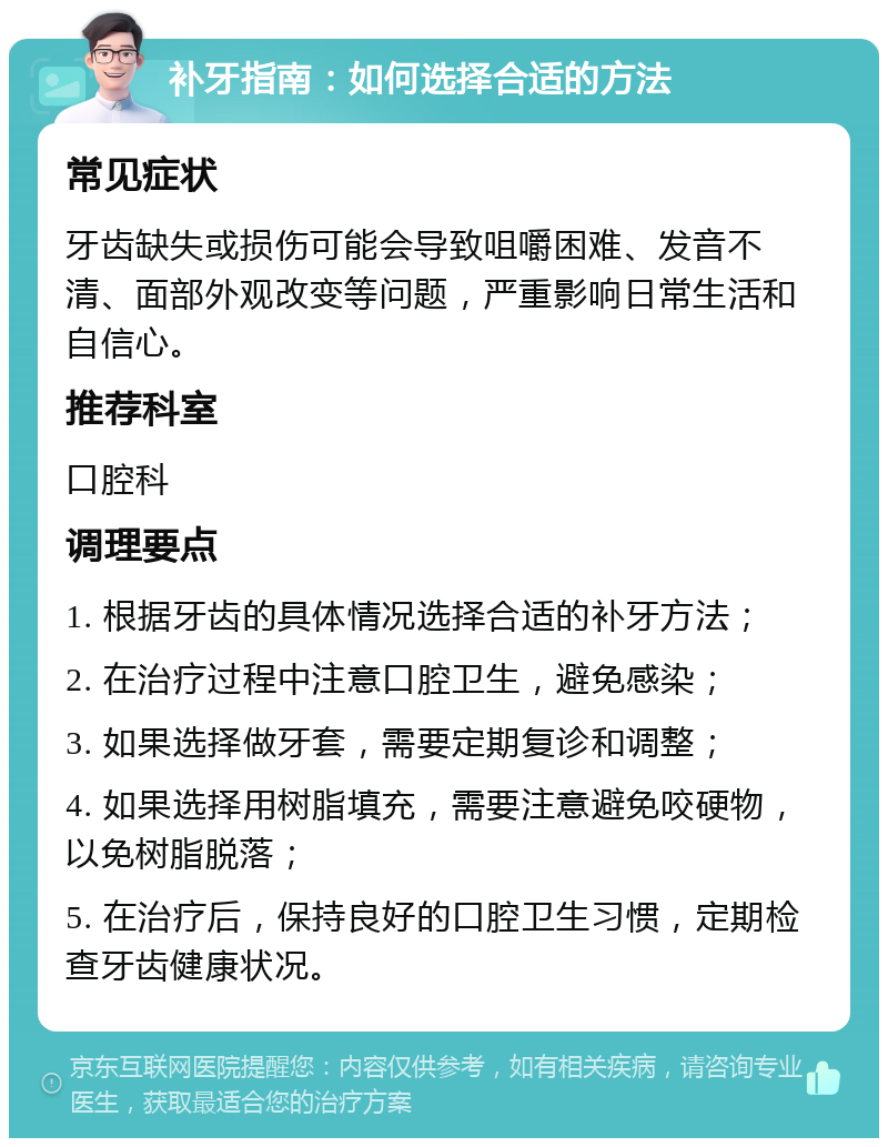 补牙指南：如何选择合适的方法 常见症状 牙齿缺失或损伤可能会导致咀嚼困难、发音不清、面部外观改变等问题，严重影响日常生活和自信心。 推荐科室 口腔科 调理要点 1. 根据牙齿的具体情况选择合适的补牙方法； 2. 在治疗过程中注意口腔卫生，避免感染； 3. 如果选择做牙套，需要定期复诊和调整； 4. 如果选择用树脂填充，需要注意避免咬硬物，以免树脂脱落； 5. 在治疗后，保持良好的口腔卫生习惯，定期检查牙齿健康状况。