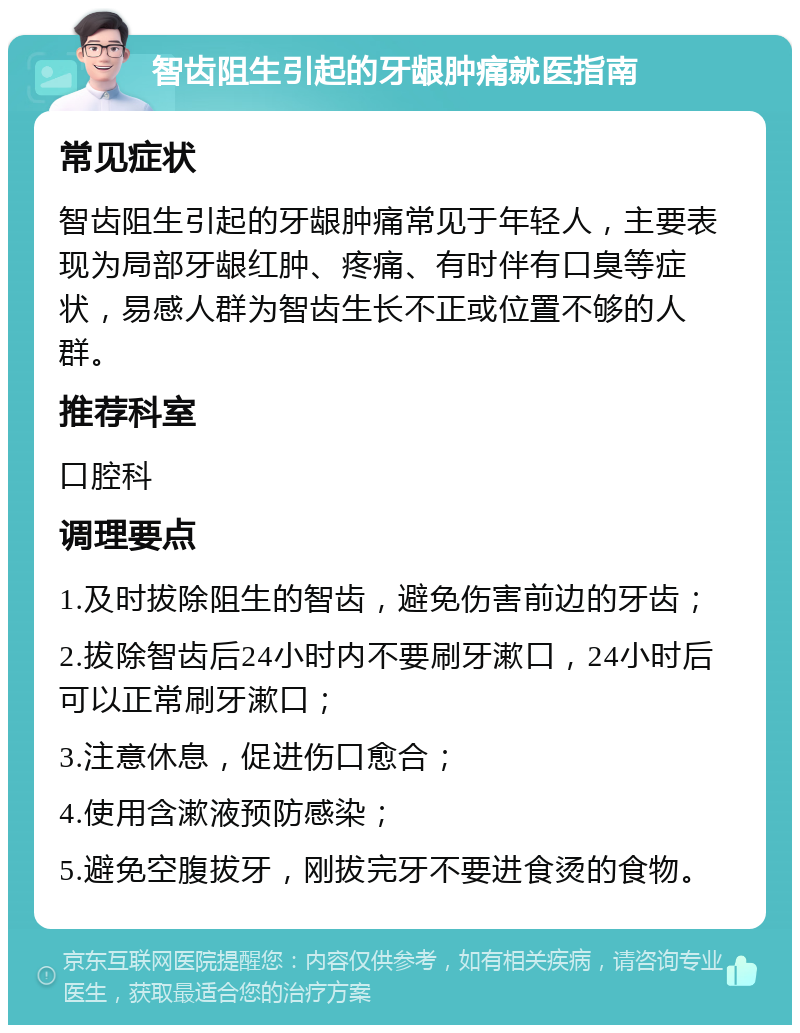 智齿阻生引起的牙龈肿痛就医指南 常见症状 智齿阻生引起的牙龈肿痛常见于年轻人，主要表现为局部牙龈红肿、疼痛、有时伴有口臭等症状，易感人群为智齿生长不正或位置不够的人群。 推荐科室 口腔科 调理要点 1.及时拔除阻生的智齿，避免伤害前边的牙齿； 2.拔除智齿后24小时内不要刷牙漱口，24小时后可以正常刷牙漱口； 3.注意休息，促进伤口愈合； 4.使用含漱液预防感染； 5.避免空腹拔牙，刚拔完牙不要进食烫的食物。