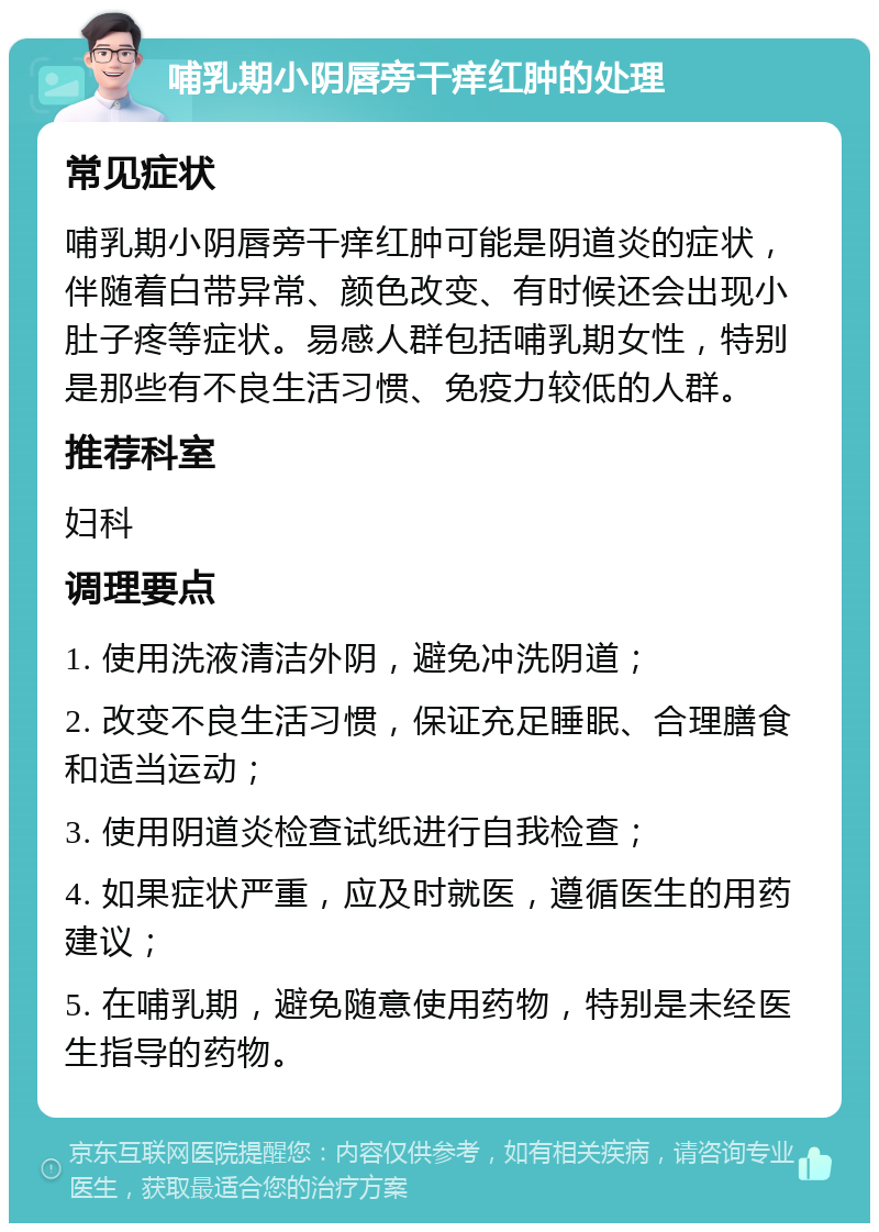 哺乳期小阴唇旁干痒红肿的处理 常见症状 哺乳期小阴唇旁干痒红肿可能是阴道炎的症状，伴随着白带异常、颜色改变、有时候还会出现小肚子疼等症状。易感人群包括哺乳期女性，特别是那些有不良生活习惯、免疫力较低的人群。 推荐科室 妇科 调理要点 1. 使用洗液清洁外阴，避免冲洗阴道； 2. 改变不良生活习惯，保证充足睡眠、合理膳食和适当运动； 3. 使用阴道炎检查试纸进行自我检查； 4. 如果症状严重，应及时就医，遵循医生的用药建议； 5. 在哺乳期，避免随意使用药物，特别是未经医生指导的药物。