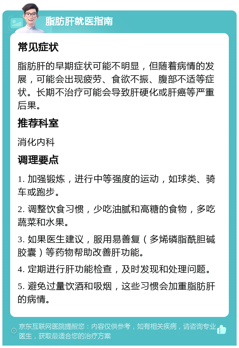 脂肪肝就医指南 常见症状 脂肪肝的早期症状可能不明显，但随着病情的发展，可能会出现疲劳、食欲不振、腹部不适等症状。长期不治疗可能会导致肝硬化或肝癌等严重后果。 推荐科室 消化内科 调理要点 1. 加强锻炼，进行中等强度的运动，如球类、骑车或跑步。 2. 调整饮食习惯，少吃油腻和高糖的食物，多吃蔬菜和水果。 3. 如果医生建议，服用易善复（多烯磷脂酰胆碱胶囊）等药物帮助改善肝功能。 4. 定期进行肝功能检查，及时发现和处理问题。 5. 避免过量饮酒和吸烟，这些习惯会加重脂肪肝的病情。