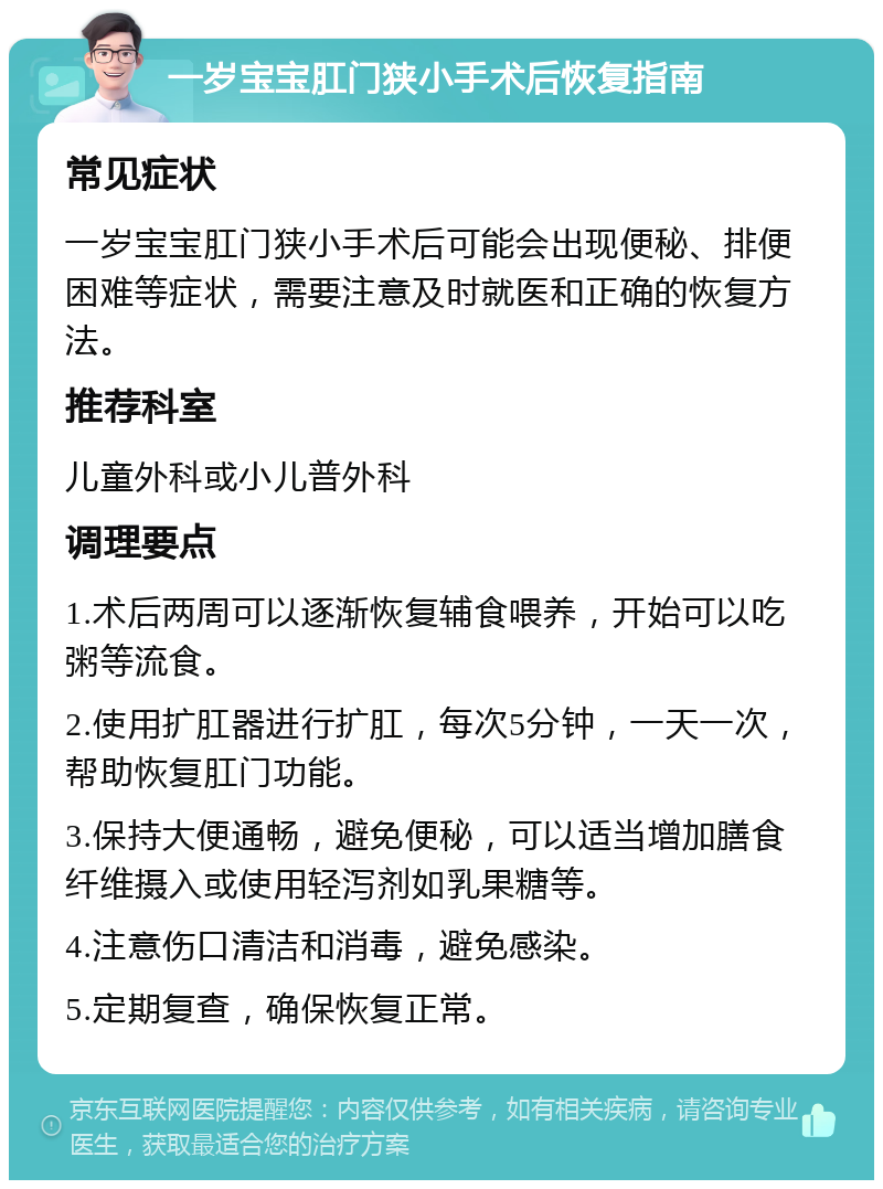 一岁宝宝肛门狭小手术后恢复指南 常见症状 一岁宝宝肛门狭小手术后可能会出现便秘、排便困难等症状，需要注意及时就医和正确的恢复方法。 推荐科室 儿童外科或小儿普外科 调理要点 1.术后两周可以逐渐恢复辅食喂养，开始可以吃粥等流食。 2.使用扩肛器进行扩肛，每次5分钟，一天一次，帮助恢复肛门功能。 3.保持大便通畅，避免便秘，可以适当增加膳食纤维摄入或使用轻泻剂如乳果糖等。 4.注意伤口清洁和消毒，避免感染。 5.定期复查，确保恢复正常。