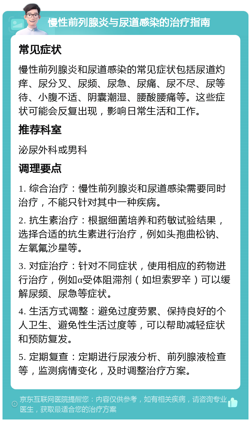 慢性前列腺炎与尿道感染的治疗指南 常见症状 慢性前列腺炎和尿道感染的常见症状包括尿道灼痒、尿分叉、尿频、尿急、尿痛、尿不尽、尿等待、小腹不适、阴囊潮湿、腰酸腰痛等。这些症状可能会反复出现，影响日常生活和工作。 推荐科室 泌尿外科或男科 调理要点 1. 综合治疗：慢性前列腺炎和尿道感染需要同时治疗，不能只针对其中一种疾病。 2. 抗生素治疗：根据细菌培养和药敏试验结果，选择合适的抗生素进行治疗，例如头孢曲松钠、左氧氟沙星等。 3. 对症治疗：针对不同症状，使用相应的药物进行治疗，例如α受体阻滞剂（如坦索罗辛）可以缓解尿频、尿急等症状。 4. 生活方式调整：避免过度劳累、保持良好的个人卫生、避免性生活过度等，可以帮助减轻症状和预防复发。 5. 定期复查：定期进行尿液分析、前列腺液检查等，监测病情变化，及时调整治疗方案。