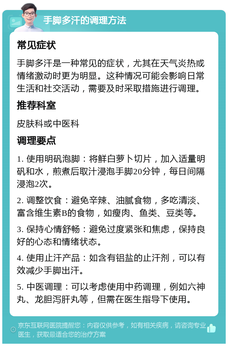 手脚多汗的调理方法 常见症状 手脚多汗是一种常见的症状，尤其在天气炎热或情绪激动时更为明显。这种情况可能会影响日常生活和社交活动，需要及时采取措施进行调理。 推荐科室 皮肤科或中医科 调理要点 1. 使用明矾泡脚：将鲜白萝卜切片，加入适量明矾和水，煎煮后取汁浸泡手脚20分钟，每日间隔浸泡2次。 2. 调整饮食：避免辛辣、油腻食物，多吃清淡、富含维生素B的食物，如瘦肉、鱼类、豆类等。 3. 保持心情舒畅：避免过度紧张和焦虑，保持良好的心态和情绪状态。 4. 使用止汗产品：如含有铝盐的止汗剂，可以有效减少手脚出汗。 5. 中医调理：可以考虑使用中药调理，例如六神丸、龙胆泻肝丸等，但需在医生指导下使用。