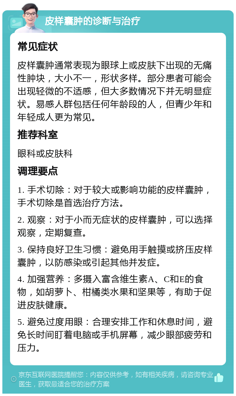 皮样囊肿的诊断与治疗 常见症状 皮样囊肿通常表现为眼球上或皮肤下出现的无痛性肿块，大小不一，形状多样。部分患者可能会出现轻微的不适感，但大多数情况下并无明显症状。易感人群包括任何年龄段的人，但青少年和年轻成人更为常见。 推荐科室 眼科或皮肤科 调理要点 1. 手术切除：对于较大或影响功能的皮样囊肿，手术切除是首选治疗方法。 2. 观察：对于小而无症状的皮样囊肿，可以选择观察，定期复查。 3. 保持良好卫生习惯：避免用手触摸或挤压皮样囊肿，以防感染或引起其他并发症。 4. 加强营养：多摄入富含维生素A、C和E的食物，如胡萝卜、柑橘类水果和坚果等，有助于促进皮肤健康。 5. 避免过度用眼：合理安排工作和休息时间，避免长时间盯着电脑或手机屏幕，减少眼部疲劳和压力。