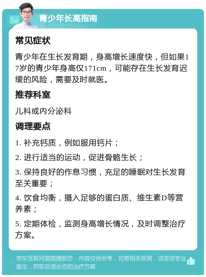 青少年长高指南 常见症状 青少年在生长发育期，身高增长速度快，但如果17岁的青少年身高仅171cm，可能存在生长发育迟缓的风险，需要及时就医。 推荐科室 儿科或内分泌科 调理要点 1. 补充钙质，例如服用钙片； 2. 进行适当的运动，促进骨骼生长； 3. 保持良好的作息习惯，充足的睡眠对生长发育至关重要； 4. 饮食均衡，摄入足够的蛋白质、维生素D等营养素； 5. 定期体检，监测身高增长情况，及时调整治疗方案。