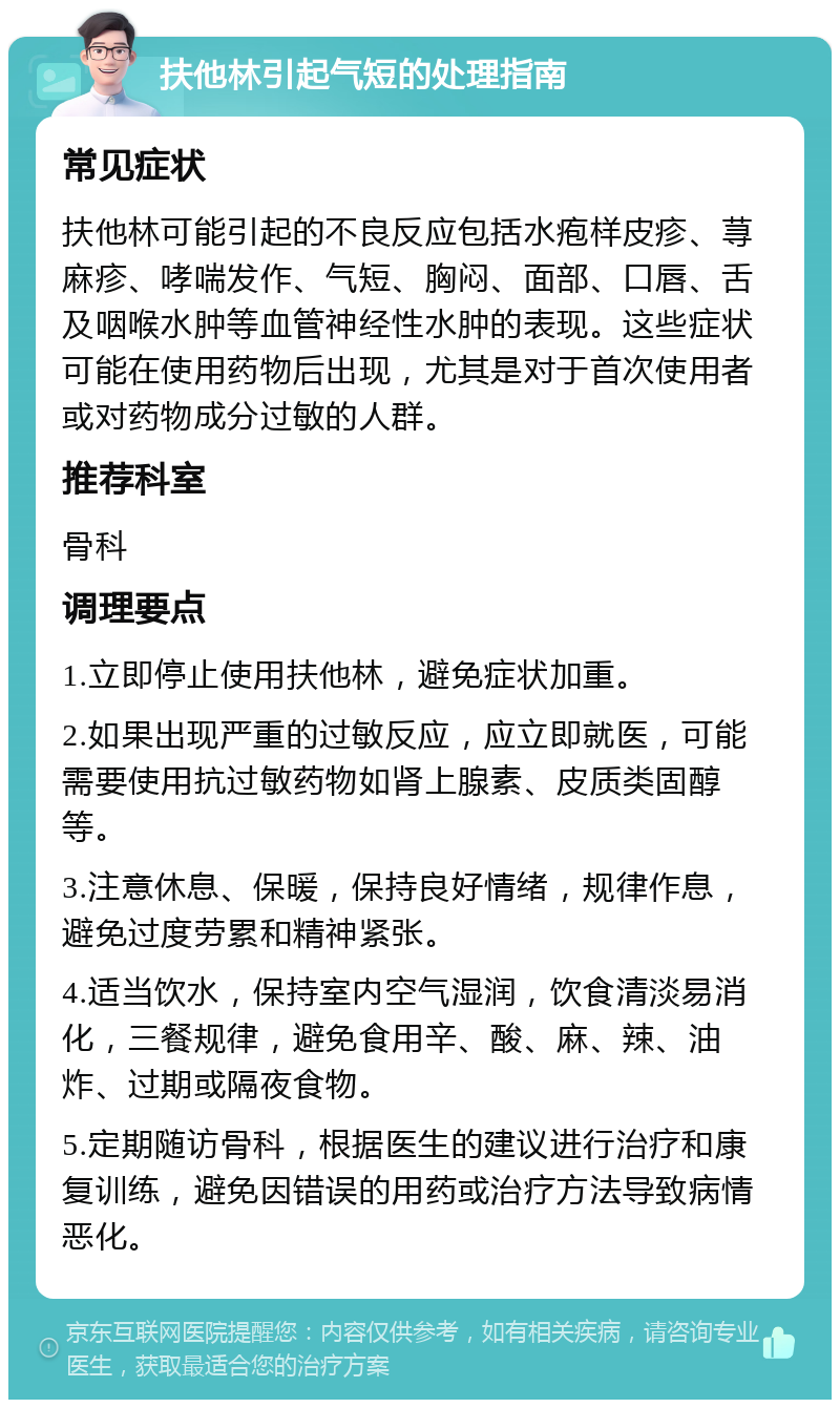 扶他林引起气短的处理指南 常见症状 扶他林可能引起的不良反应包括水疱样皮疹、荨麻疹、哮喘发作、气短、胸闷、面部、口唇、舌及咽喉水肿等血管神经性水肿的表现。这些症状可能在使用药物后出现，尤其是对于首次使用者或对药物成分过敏的人群。 推荐科室 骨科 调理要点 1.立即停止使用扶他林，避免症状加重。 2.如果出现严重的过敏反应，应立即就医，可能需要使用抗过敏药物如肾上腺素、皮质类固醇等。 3.注意休息、保暖，保持良好情绪，规律作息，避免过度劳累和精神紧张。 4.适当饮水，保持室内空气湿润，饮食清淡易消化，三餐规律，避免食用辛、酸、麻、辣、油炸、过期或隔夜食物。 5.定期随访骨科，根据医生的建议进行治疗和康复训练，避免因错误的用药或治疗方法导致病情恶化。