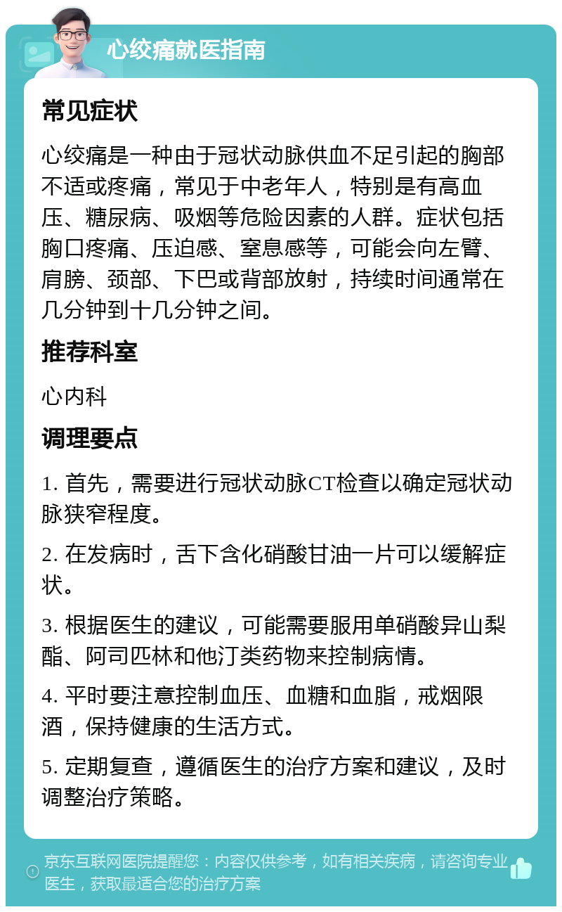 心绞痛就医指南 常见症状 心绞痛是一种由于冠状动脉供血不足引起的胸部不适或疼痛，常见于中老年人，特别是有高血压、糖尿病、吸烟等危险因素的人群。症状包括胸口疼痛、压迫感、窒息感等，可能会向左臂、肩膀、颈部、下巴或背部放射，持续时间通常在几分钟到十几分钟之间。 推荐科室 心内科 调理要点 1. 首先，需要进行冠状动脉CT检查以确定冠状动脉狭窄程度。 2. 在发病时，舌下含化硝酸甘油一片可以缓解症状。 3. 根据医生的建议，可能需要服用单硝酸异山梨酯、阿司匹林和他汀类药物来控制病情。 4. 平时要注意控制血压、血糖和血脂，戒烟限酒，保持健康的生活方式。 5. 定期复查，遵循医生的治疗方案和建议，及时调整治疗策略。