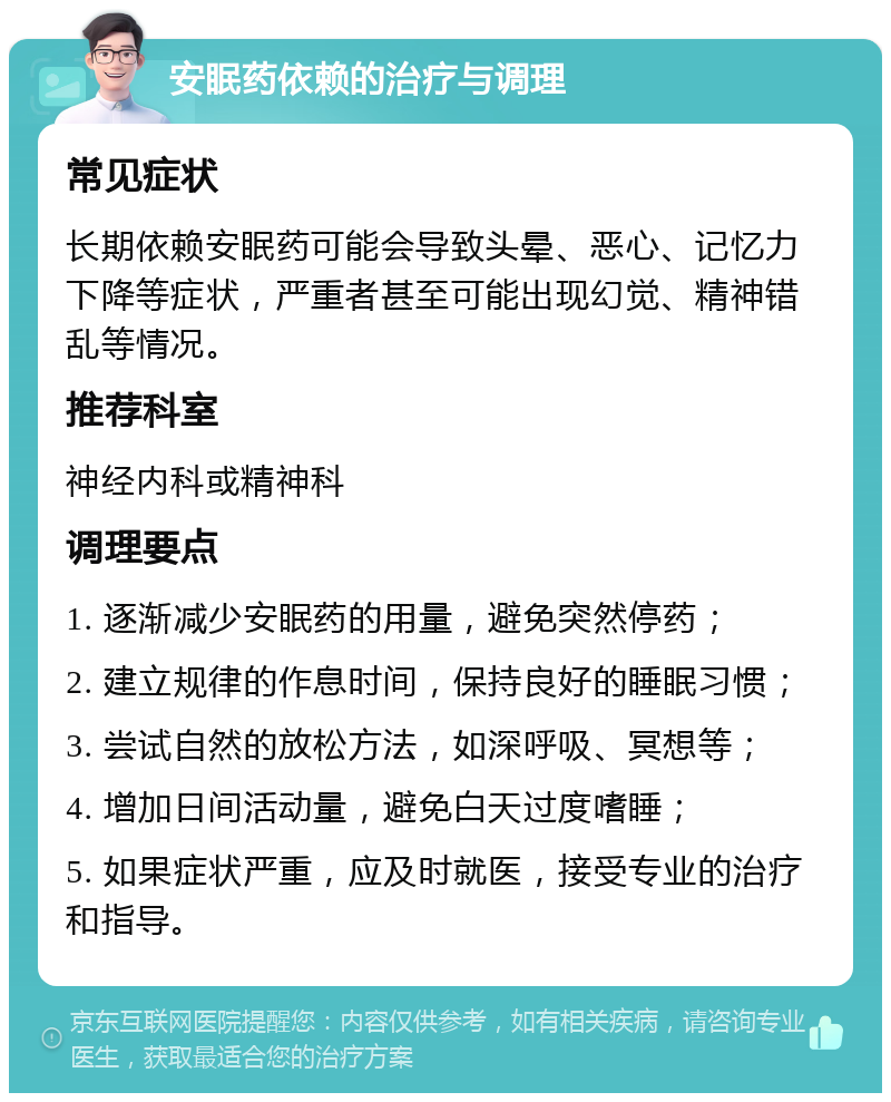 安眠药依赖的治疗与调理 常见症状 长期依赖安眠药可能会导致头晕、恶心、记忆力下降等症状，严重者甚至可能出现幻觉、精神错乱等情况。 推荐科室 神经内科或精神科 调理要点 1. 逐渐减少安眠药的用量，避免突然停药； 2. 建立规律的作息时间，保持良好的睡眠习惯； 3. 尝试自然的放松方法，如深呼吸、冥想等； 4. 增加日间活动量，避免白天过度嗜睡； 5. 如果症状严重，应及时就医，接受专业的治疗和指导。