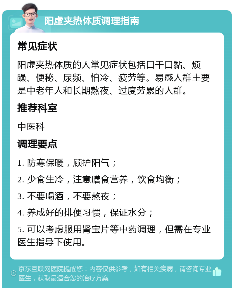 阳虚夹热体质调理指南 常见症状 阳虚夹热体质的人常见症状包括口干口黏、烦躁、便秘、尿频、怕冷、疲劳等。易感人群主要是中老年人和长期熬夜、过度劳累的人群。 推荐科室 中医科 调理要点 1. 防寒保暖，顾护阳气； 2. 少食生冷，注意膳食营养，饮食均衡； 3. 不要喝酒，不要熬夜； 4. 养成好的排便习惯，保证水分； 5. 可以考虑服用肾宝片等中药调理，但需在专业医生指导下使用。