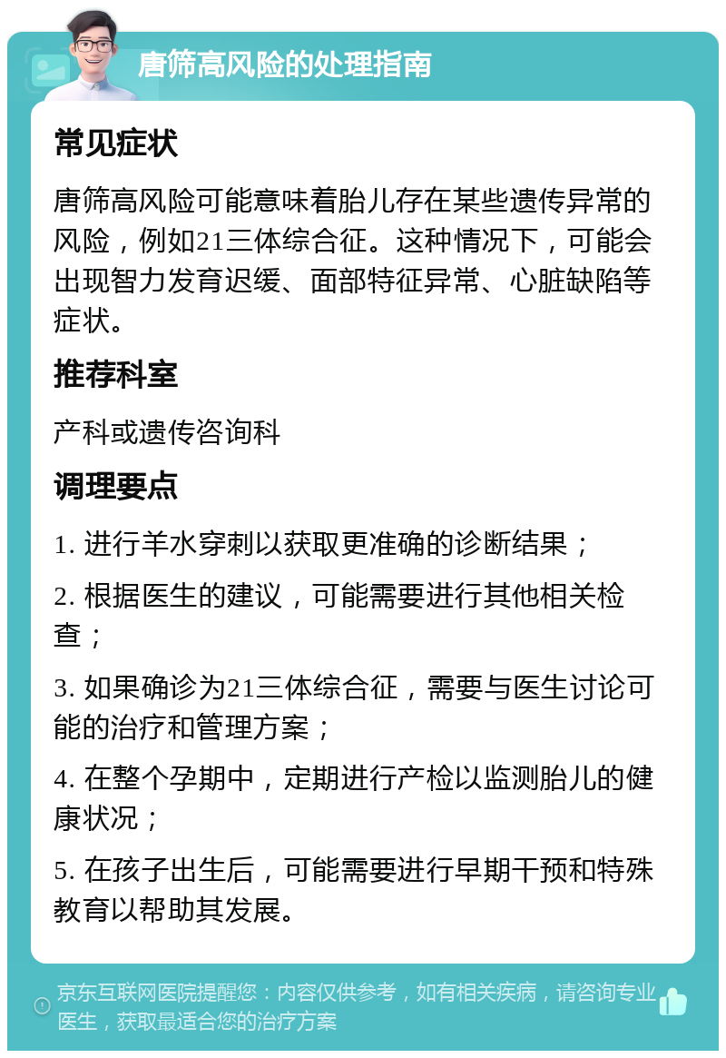 唐筛高风险的处理指南 常见症状 唐筛高风险可能意味着胎儿存在某些遗传异常的风险，例如21三体综合征。这种情况下，可能会出现智力发育迟缓、面部特征异常、心脏缺陷等症状。 推荐科室 产科或遗传咨询科 调理要点 1. 进行羊水穿刺以获取更准确的诊断结果； 2. 根据医生的建议，可能需要进行其他相关检查； 3. 如果确诊为21三体综合征，需要与医生讨论可能的治疗和管理方案； 4. 在整个孕期中，定期进行产检以监测胎儿的健康状况； 5. 在孩子出生后，可能需要进行早期干预和特殊教育以帮助其发展。