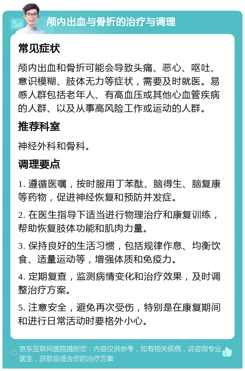 颅内出血与骨折的治疗与调理 常见症状 颅内出血和骨折可能会导致头痛、恶心、呕吐、意识模糊、肢体无力等症状，需要及时就医。易感人群包括老年人、有高血压或其他心血管疾病的人群、以及从事高风险工作或运动的人群。 推荐科室 神经外科和骨科。 调理要点 1. 遵循医嘱，按时服用丁苯酞、脑得生、脑复康等药物，促进神经恢复和预防并发症。 2. 在医生指导下适当进行物理治疗和康复训练，帮助恢复肢体功能和肌肉力量。 3. 保持良好的生活习惯，包括规律作息、均衡饮食、适量运动等，增强体质和免疫力。 4. 定期复查，监测病情变化和治疗效果，及时调整治疗方案。 5. 注意安全，避免再次受伤，特别是在康复期间和进行日常活动时要格外小心。