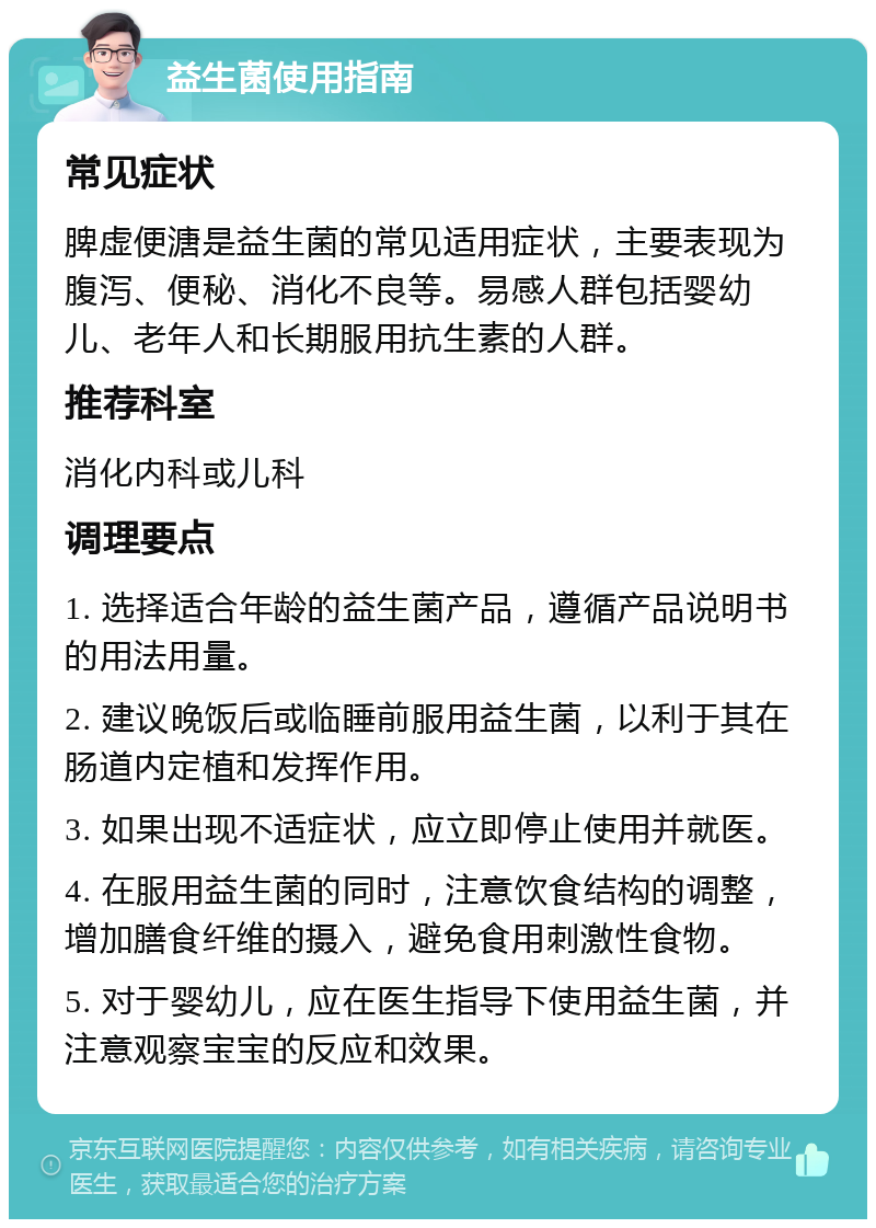 益生菌使用指南 常见症状 脾虚便溏是益生菌的常见适用症状，主要表现为腹泻、便秘、消化不良等。易感人群包括婴幼儿、老年人和长期服用抗生素的人群。 推荐科室 消化内科或儿科 调理要点 1. 选择适合年龄的益生菌产品，遵循产品说明书的用法用量。 2. 建议晚饭后或临睡前服用益生菌，以利于其在肠道内定植和发挥作用。 3. 如果出现不适症状，应立即停止使用并就医。 4. 在服用益生菌的同时，注意饮食结构的调整，增加膳食纤维的摄入，避免食用刺激性食物。 5. 对于婴幼儿，应在医生指导下使用益生菌，并注意观察宝宝的反应和效果。