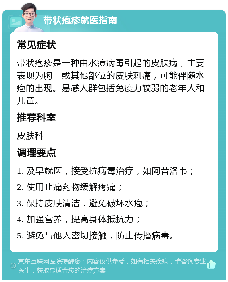 带状疱疹就医指南 常见症状 带状疱疹是一种由水痘病毒引起的皮肤病，主要表现为胸口或其他部位的皮肤刺痛，可能伴随水疱的出现。易感人群包括免疫力较弱的老年人和儿童。 推荐科室 皮肤科 调理要点 1. 及早就医，接受抗病毒治疗，如阿昔洛韦； 2. 使用止痛药物缓解疼痛； 3. 保持皮肤清洁，避免破坏水疱； 4. 加强营养，提高身体抵抗力； 5. 避免与他人密切接触，防止传播病毒。