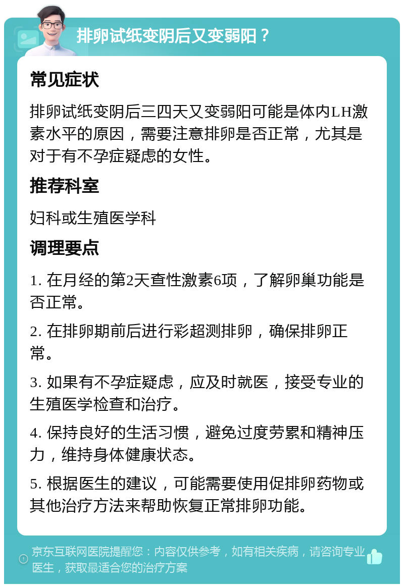 排卵试纸变阴后又变弱阳？ 常见症状 排卵试纸变阴后三四天又变弱阳可能是体内LH激素水平的原因，需要注意排卵是否正常，尤其是对于有不孕症疑虑的女性。 推荐科室 妇科或生殖医学科 调理要点 1. 在月经的第2天查性激素6项，了解卵巢功能是否正常。 2. 在排卵期前后进行彩超测排卵，确保排卵正常。 3. 如果有不孕症疑虑，应及时就医，接受专业的生殖医学检查和治疗。 4. 保持良好的生活习惯，避免过度劳累和精神压力，维持身体健康状态。 5. 根据医生的建议，可能需要使用促排卵药物或其他治疗方法来帮助恢复正常排卵功能。