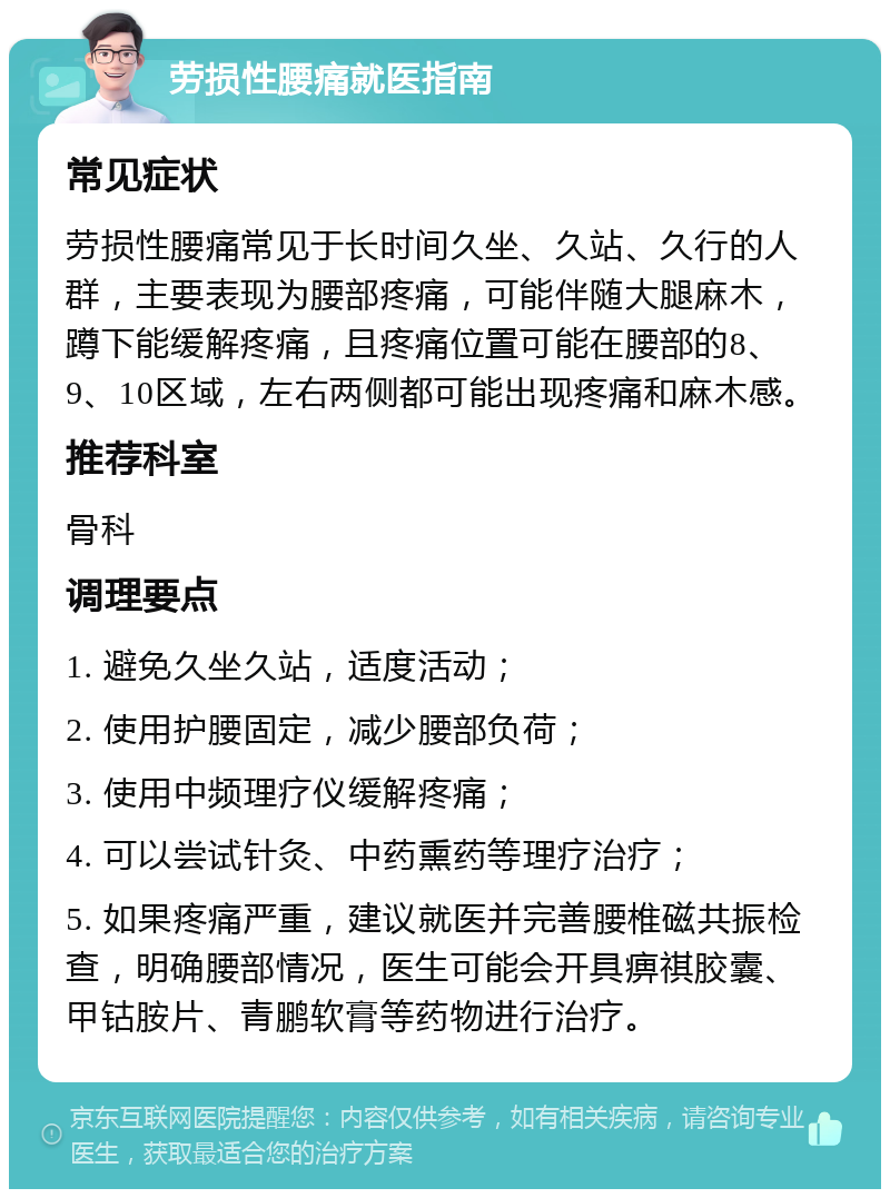 劳损性腰痛就医指南 常见症状 劳损性腰痛常见于长时间久坐、久站、久行的人群，主要表现为腰部疼痛，可能伴随大腿麻木，蹲下能缓解疼痛，且疼痛位置可能在腰部的8、9、10区域，左右两侧都可能出现疼痛和麻木感。 推荐科室 骨科 调理要点 1. 避免久坐久站，适度活动； 2. 使用护腰固定，减少腰部负荷； 3. 使用中频理疗仪缓解疼痛； 4. 可以尝试针灸、中药熏药等理疗治疗； 5. 如果疼痛严重，建议就医并完善腰椎磁共振检查，明确腰部情况，医生可能会开具痹祺胶囊、甲钴胺片、青鹏软膏等药物进行治疗。