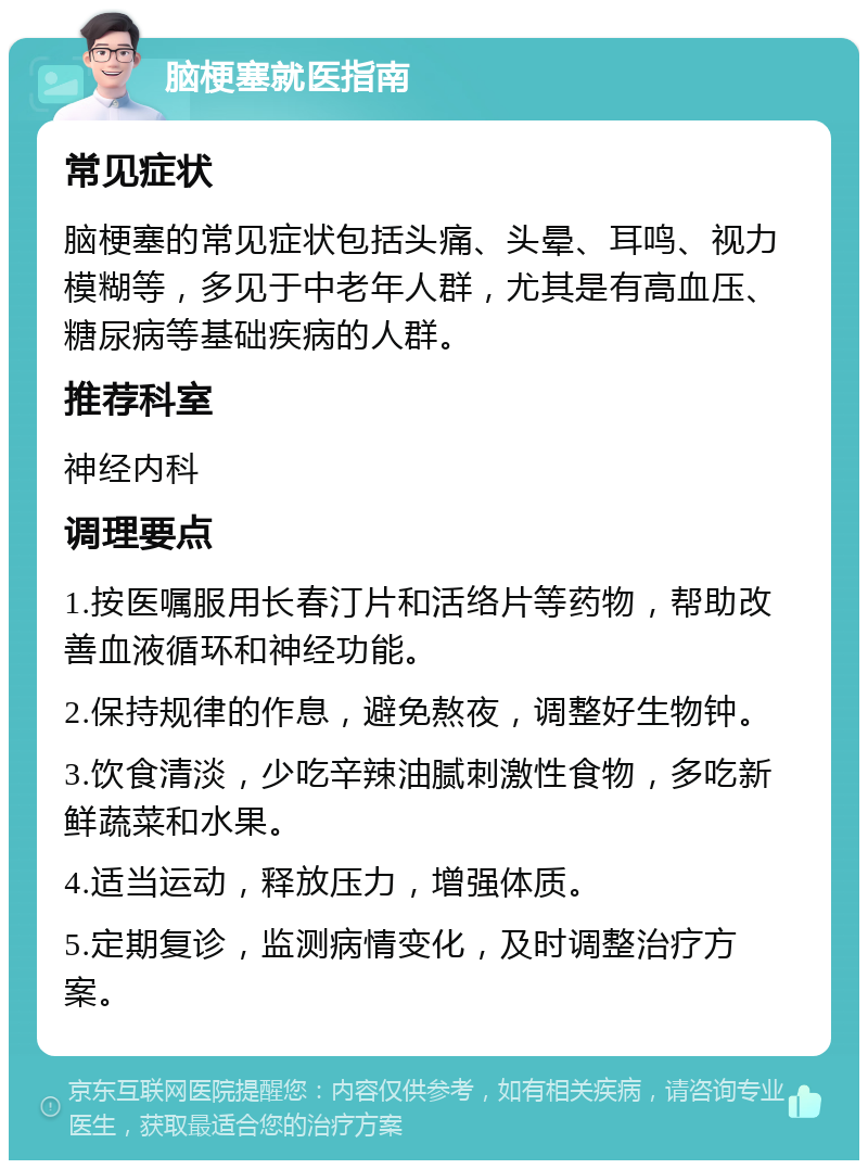 脑梗塞就医指南 常见症状 脑梗塞的常见症状包括头痛、头晕、耳鸣、视力模糊等，多见于中老年人群，尤其是有高血压、糖尿病等基础疾病的人群。 推荐科室 神经内科 调理要点 1.按医嘱服用长春汀片和活络片等药物，帮助改善血液循环和神经功能。 2.保持规律的作息，避免熬夜，调整好生物钟。 3.饮食清淡，少吃辛辣油腻刺激性食物，多吃新鲜蔬菜和水果。 4.适当运动，释放压力，增强体质。 5.定期复诊，监测病情变化，及时调整治疗方案。