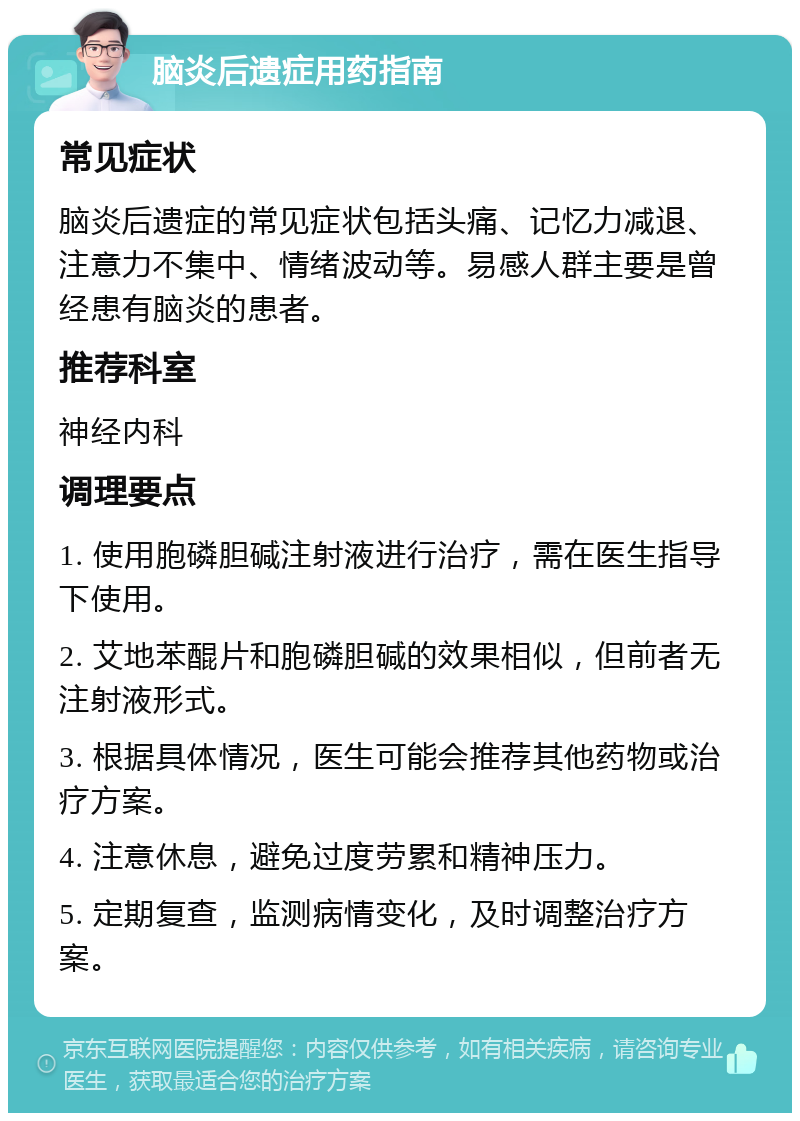 脑炎后遗症用药指南 常见症状 脑炎后遗症的常见症状包括头痛、记忆力减退、注意力不集中、情绪波动等。易感人群主要是曾经患有脑炎的患者。 推荐科室 神经内科 调理要点 1. 使用胞磷胆碱注射液进行治疗，需在医生指导下使用。 2. 艾地苯醌片和胞磷胆碱的效果相似，但前者无注射液形式。 3. 根据具体情况，医生可能会推荐其他药物或治疗方案。 4. 注意休息，避免过度劳累和精神压力。 5. 定期复查，监测病情变化，及时调整治疗方案。