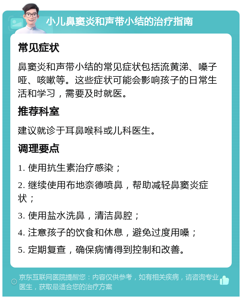 小儿鼻窦炎和声带小结的治疗指南 常见症状 鼻窦炎和声带小结的常见症状包括流黄涕、嗓子哑、咳嗽等。这些症状可能会影响孩子的日常生活和学习，需要及时就医。 推荐科室 建议就诊于耳鼻喉科或儿科医生。 调理要点 1. 使用抗生素治疗感染； 2. 继续使用布地奈德喷鼻，帮助减轻鼻窦炎症状； 3. 使用盐水洗鼻，清洁鼻腔； 4. 注意孩子的饮食和休息，避免过度用嗓； 5. 定期复查，确保病情得到控制和改善。