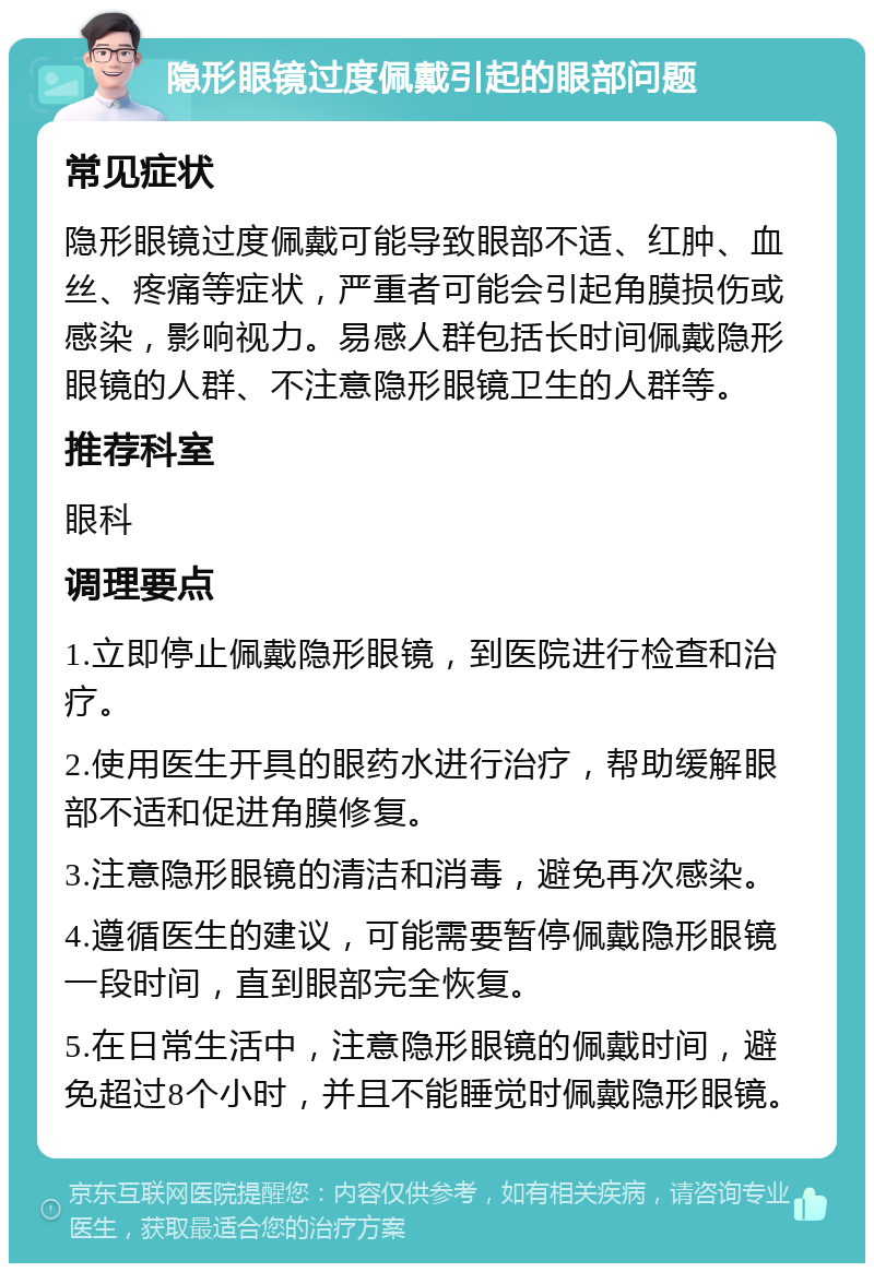 隐形眼镜过度佩戴引起的眼部问题 常见症状 隐形眼镜过度佩戴可能导致眼部不适、红肿、血丝、疼痛等症状，严重者可能会引起角膜损伤或感染，影响视力。易感人群包括长时间佩戴隐形眼镜的人群、不注意隐形眼镜卫生的人群等。 推荐科室 眼科 调理要点 1.立即停止佩戴隐形眼镜，到医院进行检查和治疗。 2.使用医生开具的眼药水进行治疗，帮助缓解眼部不适和促进角膜修复。 3.注意隐形眼镜的清洁和消毒，避免再次感染。 4.遵循医生的建议，可能需要暂停佩戴隐形眼镜一段时间，直到眼部完全恢复。 5.在日常生活中，注意隐形眼镜的佩戴时间，避免超过8个小时，并且不能睡觉时佩戴隐形眼镜。