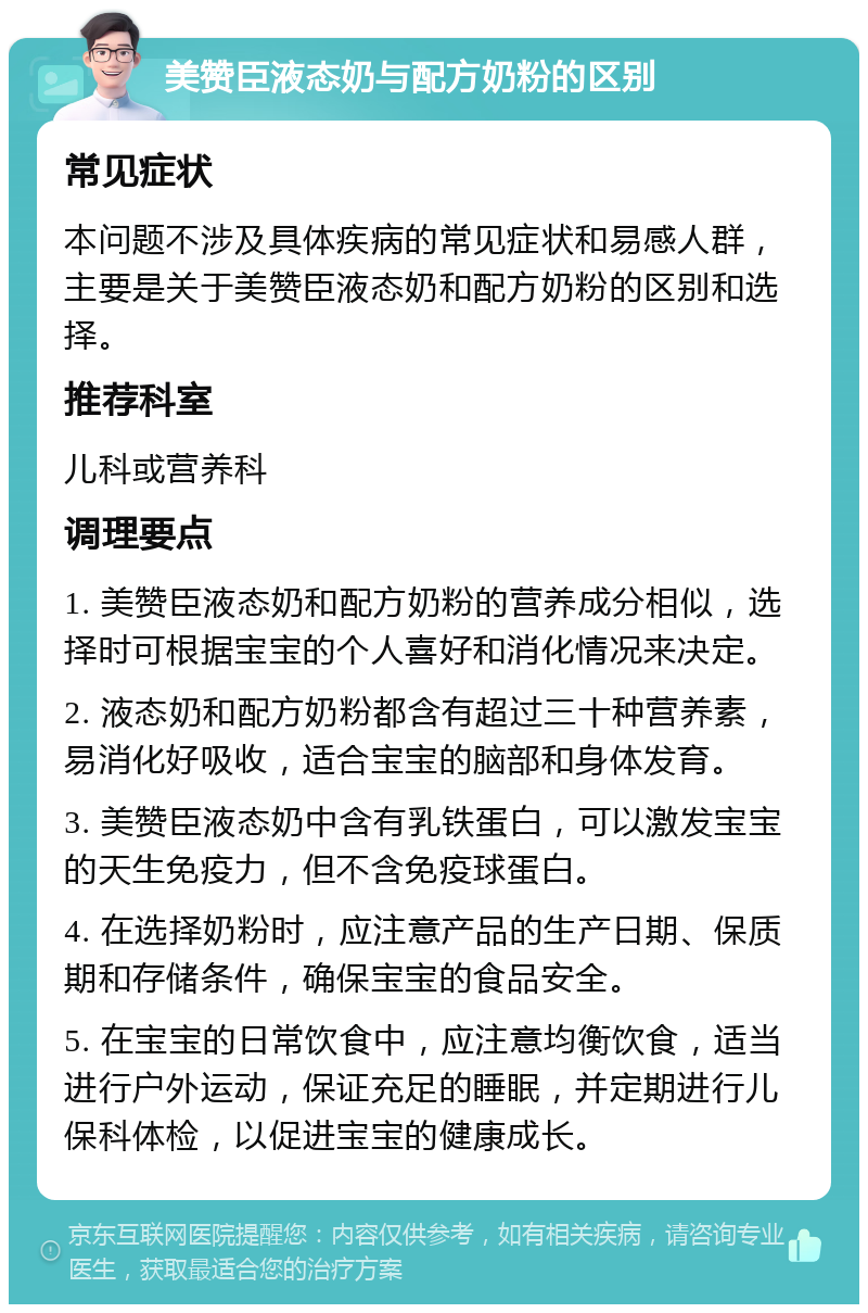 美赞臣液态奶与配方奶粉的区别 常见症状 本问题不涉及具体疾病的常见症状和易感人群，主要是关于美赞臣液态奶和配方奶粉的区别和选择。 推荐科室 儿科或营养科 调理要点 1. 美赞臣液态奶和配方奶粉的营养成分相似，选择时可根据宝宝的个人喜好和消化情况来决定。 2. 液态奶和配方奶粉都含有超过三十种营养素，易消化好吸收，适合宝宝的脑部和身体发育。 3. 美赞臣液态奶中含有乳铁蛋白，可以激发宝宝的天生免疫力，但不含免疫球蛋白。 4. 在选择奶粉时，应注意产品的生产日期、保质期和存储条件，确保宝宝的食品安全。 5. 在宝宝的日常饮食中，应注意均衡饮食，适当进行户外运动，保证充足的睡眠，并定期进行儿保科体检，以促进宝宝的健康成长。