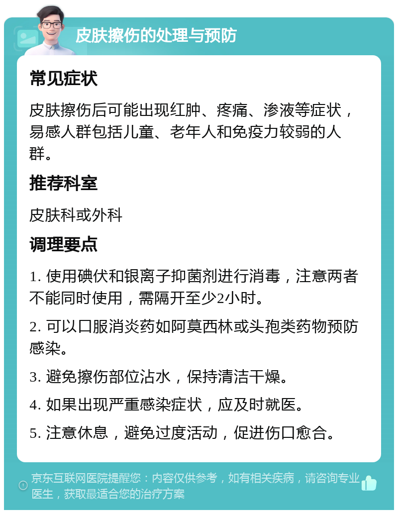 皮肤擦伤的处理与预防 常见症状 皮肤擦伤后可能出现红肿、疼痛、渗液等症状，易感人群包括儿童、老年人和免疫力较弱的人群。 推荐科室 皮肤科或外科 调理要点 1. 使用碘伏和银离子抑菌剂进行消毒，注意两者不能同时使用，需隔开至少2小时。 2. 可以口服消炎药如阿莫西林或头孢类药物预防感染。 3. 避免擦伤部位沾水，保持清洁干燥。 4. 如果出现严重感染症状，应及时就医。 5. 注意休息，避免过度活动，促进伤口愈合。