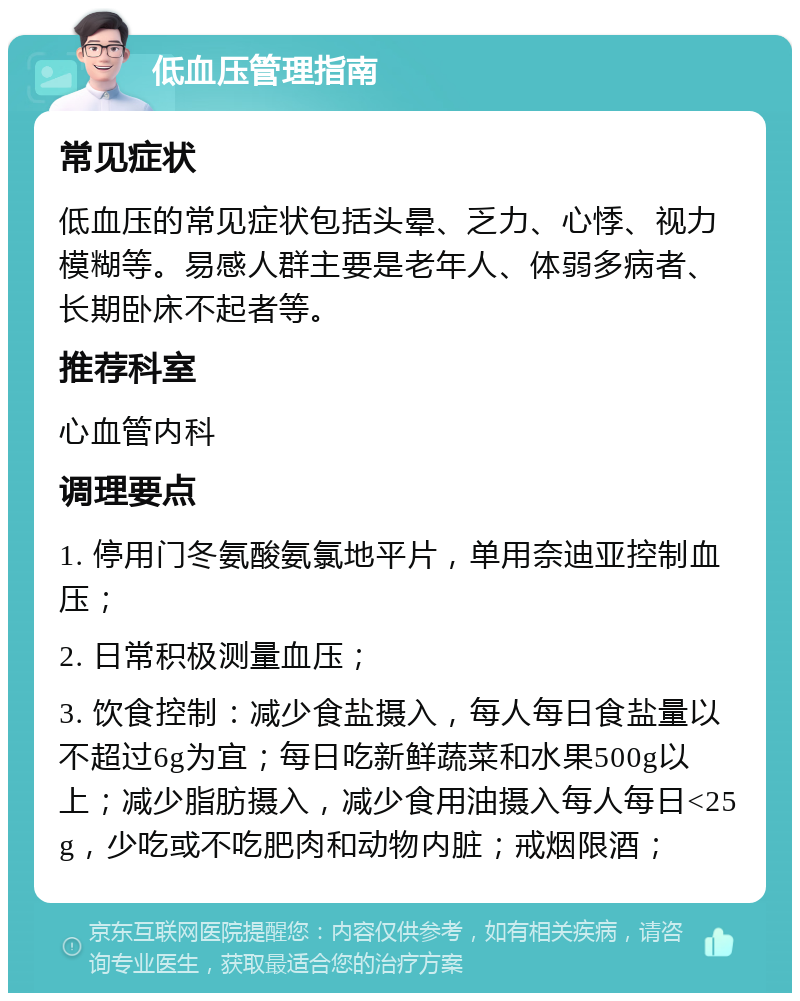 低血压管理指南 常见症状 低血压的常见症状包括头晕、乏力、心悸、视力模糊等。易感人群主要是老年人、体弱多病者、长期卧床不起者等。 推荐科室 心血管内科 调理要点 1. 停用门冬氨酸氨氯地平片，单用奈迪亚控制血压； 2. 日常积极测量血压； 3. 饮食控制：减少食盐摄入，每人每日食盐量以不超过6g为宜；每日吃新鲜蔬菜和水果500g以上；减少脂肪摄入，减少食用油摄入每人每日<25g，少吃或不吃肥肉和动物内脏；戒烟限酒；