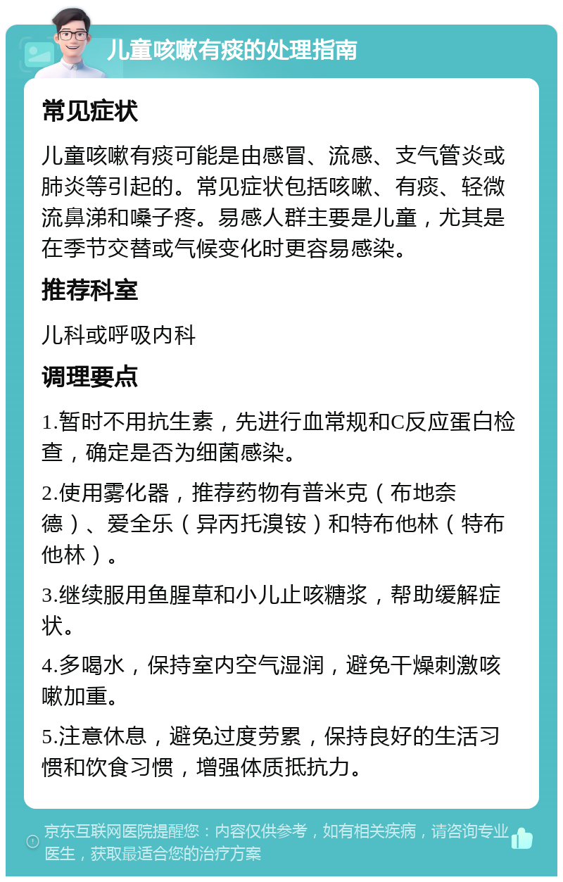 儿童咳嗽有痰的处理指南 常见症状 儿童咳嗽有痰可能是由感冒、流感、支气管炎或肺炎等引起的。常见症状包括咳嗽、有痰、轻微流鼻涕和嗓子疼。易感人群主要是儿童，尤其是在季节交替或气候变化时更容易感染。 推荐科室 儿科或呼吸内科 调理要点 1.暂时不用抗生素，先进行血常规和C反应蛋白检查，确定是否为细菌感染。 2.使用雾化器，推荐药物有普米克（布地奈德）、爱全乐（异丙托溴铵）和特布他林（特布他林）。 3.继续服用鱼腥草和小儿止咳糖浆，帮助缓解症状。 4.多喝水，保持室内空气湿润，避免干燥刺激咳嗽加重。 5.注意休息，避免过度劳累，保持良好的生活习惯和饮食习惯，增强体质抵抗力。