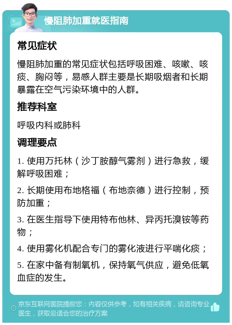 慢阻肺加重就医指南 常见症状 慢阻肺加重的常见症状包括呼吸困难、咳嗽、咳痰、胸闷等，易感人群主要是长期吸烟者和长期暴露在空气污染环境中的人群。 推荐科室 呼吸内科或肺科 调理要点 1. 使用万托林（沙丁胺醇气雾剂）进行急救，缓解呼吸困难； 2. 长期使用布地格福（布地奈德）进行控制，预防加重； 3. 在医生指导下使用特布他林、异丙托溴铵等药物； 4. 使用雾化机配合专门的雾化液进行平喘化痰； 5. 在家中备有制氧机，保持氧气供应，避免低氧血症的发生。